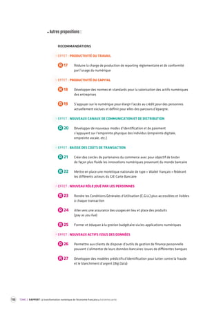 110 TOME 2 RAPPORT La transformation numérique de l’économie française troisième partie 
Autres propositions : 
RECOMMANDATIONS 
EFFET : PRODUCTIVITÉ DU TRAVAIL 
R 17 Réduire la charge de production de reporting réglementaire et de conformité 
par l’usage du numérique 
EFFET : PRODUCTIVITÉ DU CAPITAL 
R 18 Développer des normes et standards pour la valorisation des actifs numériques 
des entreprises 
R 19 S’appuyer sur le numérique pour élargir l’accès au crédit pour des personnes 
actuellement exclues et définir pour elles des parcours d’épargne. 
EFFET : NOUVEAUX CANAUX DE COMMUNICATION ET DE DISTRIBUTION 
R 20 Développer de nouveaux modes d’identification et de paiement 
s’appuyant sur l’empreinte physique des individus (empreinte digitale, 
empreinte vocale, etc.) 
EFFET : BAISSE DES COÛTS DE TRANSACTION 
R 21 Créer des cercles de partenaires du commerce avec pour objectif de tester 
de façon plus fluide les innovations numériques provenant du monde bancaire 
R 22 Mettre en place une monétique nationale de type « Wallet français » fédérant 
les différents acteurs du GIE Carte Bancaire 
EFFET : NOUVEAU RÔLE JOUÉ PAR LES PERSONNES 
R 23 Rendre les Conditions Générales d’Utilisation (C.G.U.) plus accessibles et lisibles 
à chaque transaction 
R 24 Aller vers une assurance des usages en lieu et place des produits 
(pay as you live) 
R 25 Former et éduquer à la gestion budgétaire via les applications numériques 
EFFET : NOUVEAUX ACTIFS ISSUS DES DONNÉES 
R 26 Permettre aux clients de disposer d’outils de gestion de finance personnelle 
pouvant s’alimenter de leurs données bancaires issues de différentes banques 
R 27 Développer des modèles prédictifs d’identification pour lutter contre la fraude 
et le blanchiment d’argent (Big Data) 
 