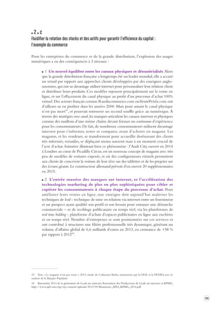 111 
2 c 
Fluidifier la rotation des stocks et des actifs pour garantir l’ef ficience du capital : 
l’exemple du commerce 
Pour les entreprises du commerce et de la grande distribution, l’explosion des usages 
numériques a eu des conséquences à 3 niveaux : 
1 Un nouvel équilibre entre les canaux physiques et dématérialisés. Alors 
que la grande distribution française a longtemps été un leader mondial, elle a accusé 
un retard par rapport aux approches clients développées par des enseignes anglo-saxonnes, 
qui ont su davantage utiliser internet pour personnaliser leur relation client 
et distribuer leurs produits. Ces modèles reposent principalement sur la vente en 
ligne, et sur l’effacement du canal physique au profit d’un processus d’achat 100% 
virtuel. Des acteurs français comme Rueducommerce.com ou VentePrivée.com ont 
d’ailleurs su en profiter dans les années 2000. Mais pour autant le canal physique 
n’est pas mort33, et pourrait retrouver un second souffle grâce au numérique. À 
travers des stratégies cross canal, les marques articulent les canaux internet et physiques 
comme des maillons d’une même chaîne devant former un continuum d’expérience 
pour les consommateurs. De fait, de nombreux consommateurs utilisent davantage 
internet pour s’informer, tester et comparer, avant d’acheter en magasin. Les 
magasins, et les vendeurs, se transforment pour accueillir dorénavant des clients 
très informés, versatiles, se déplaçant moins souvent mais à un moment crucial de 
l’acte d’achat. Initiative illustrant bien ce phénomène : l’Audi City, ouvert en 2014 
à Londres au coeur de Picadilly Circus, est un nouveau concept de magasin avec très 
peu de modèles de voitures exposés, et où des configurateurs virtuels permettent 
aux clients de concevoir la voiture de leur rêve sur des tablettes et de les projeter sur 
des écrans géants. Le constructeur allemand prévoit d’en ouvrir 20 supplémentaires 
en 2015. 
2 L’entrée massive des marques sur internet, et l’accélération des 
technologies marketing de plus en plus sophistiquées pour cibler et 
captiver les consommateurs à chaque étape du processus d’achat. Pour 
améliorer leurs ventes en ligne, une enseigne doit aujourd’hui maîtriser les 
techniques de lead - technique de mise en relation via internet entre un fournisseur 
et un prospect ayant qualifié son profil et son besoin pour entamer une démarche 
commerciale – et de reciblage publicataire en temps réel, via les plateformes de 
real time bidding - plateforme d’achats d’espaces publicitaires en ligne aux enchères 
et en temps réel. Nombre d’entreprises se sont positionnées sur ces services et 
ont contribué à structurer une filière professionnelle très dynamique, générant un 
volume d’affaires global de 6,6 milliards d’euros en 2013, en croissance de +58 % 
par rapport à 201234. 
33 Voir « Le magasin n’est pas mort », 2013, étude de Catherine Barba, missionnée par la DGE et la FEVAD, avec le 
soutien de la Banque Populaire 
34 Baromètre 2014 de la génération de Leads sur internet, Association des Producteurs de Leads sur internet et KPMG, 
http://www.apli-asso.org/wp-content/uploads/2013/05/Barometre_APLI_KPMG_2014.pdf 
 