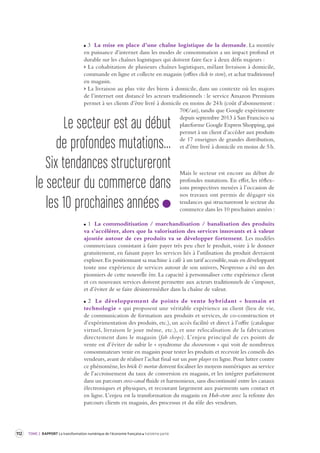 112 TOME 2 RAPPORT La transformation numérique de l’économie française troisième partie 
3 La mise en place d’une chaîne logistique de la demande. La montée 
en puissance d’internet dans les modes de consommation a un impact profond et 
durable sur les chaînes logistiques qui doivent faire face à deux défis majeurs : 
> La cohabitation de plusieurs chaînes logistiques, mêlant livraison à domicile, 
commande en ligne et collecte en magasin (offres click to store), et achat traditionnel 
en magasin. 
> La livraison au plus vite des biens à domicile, dans un contexte où les majors 
de l’internet ont distancé les acteurs traditionnels : le service Amazon Premium 
permet à ses clients d’être livré à domicile en moins de 24 h (coût d’abonnement : 
70€/an), tandis que Google expérimente 
depuis septembre 2013 à San Francisco sa 
plateforme Google Express Shopping, qui 
permet à un client d’accéder aux produits 
de 17 enseignes de grandes distribution, 
et d’être livré à domicile en moins de 5 h. 
Mais le secteur est encore au début de 
profondes mutations. En effet, les réflexions 
prospectives menées à l’occasion de 
nos travaux ont permis de dégager six 
tendances qui structureront le secteur du 
commerce dans les 10 prochaines années : 
1 La commoditisation / marchandisation / banalisation des produits 
va s’accélérer, alors que la valorisation des services innovants et à valeur 
ajoutée autour de ces produits va se développer fortement. Les modèles 
commerciaux consistant à faire payer très peu cher le produit, voire à le donner 
gratuitement, en faisant payer les services liés à l’utilisation du produit devraient 
exploser. En positionnant sa machine à café à un tarif accessible, mais en développant 
toute une expérience de services autour de son univers, Nespresso a été un des 
pionniers de cette nouvelle ère. La capacité à personnaliser cette expérience client 
et ces nouveaux services doivent permettre aux acteurs traditionnels de s’imposer, 
et d’éviter de se faire désintermédier dans la chaîne de valeur. 
2 Le développement de points de vente hybridant « humain et 
technologie » qui proposent une véritable expérience au client (lieu de vie, 
de communication de formation aux produits et services, de co-construction et 
d’expérimentation des produits, etc.), un accès facilité et direct à l’offre (catalogue 
virtuel, livraison le jour même, etc.), et une relocalisation de la fabrication 
directement dans le magasin (fab shops). L’enjeu principal de ces points de 
vente est d’éviter de subir le « syndrome du shoowroom » qui voit de nombreux 
consommateurs venir en magasin pour tester les produits et recevoir les conseils des 
vendeurs, avant de réaliser l’achat final sur un pure player en ligne. Pour lutter contre 
ce phénomène, les brick & mortar doivent focaliser les moyens numériques au service 
de l’accroissement du taux de conversion en magasin, et les intégrer parfaitement 
dans un parcours cross-canal fluide et harmonieux, sans discontinuité entre les canaux 
électroniques et physiques, et recourant largement aux paiements sans contact et 
en ligne. L’enjeu est la transformation du magasin en Hub-store avec la refonte des 
parcours clients en magasin, des processus et du rôle des vendeurs. 
Le secteur est au début 
de profondes mutations... 
Six tendances structureront 
le secteur du commerce dans 
les 10 prochaines années 
 