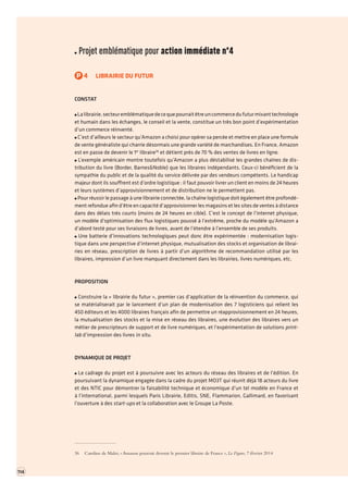 114 TOME 2 RAPPORT La transformation numérique de l’économie française troisième partie 
Projet emblématique pour action immédiate n°4 
P4LIBRAIRIE DU FUTUR 
CONSTAT La librairie, secteur emblématique de ce que pourrait être un commerce du futur mixant technologie et humain dans les échanges, le conseil et la vente, constitue un très bon point d’expérimentation d’un commerce réinventé. C’est d’ailleurs le secteur qu’Amazon a choisi pour opérer sa percée et mettre en place une formule de vente généraliste qui charrie désormais une grande variété de marchandises. En France, Amazon est en passe de devenir le 1er libraire36 et détient près de 70 % des ventes de livres en ligne. L’exemple américain montre toutefois qu’Amazon a plus déstabilisé les grandes chaînes de distribution du livre (Border, Barnes&Noble) que les libraires indépendants. Ceux-ci bénéficient de la sympathie du public et de la qualité du service délivrée par des vendeurs compétents. Le handicap majeur dont ils souffrent est d’ordre logistique : il faut pouvoir livrer un client en moins de 24 heures et leurs systèmes d’approvisionnement et de distribution ne le permettent pas. Pour réussir le passage à une librairie connectée, la chaîne logistique doit également être profondément refondue afin d’être en capacité d’approvisionner les magasins et les sites de ventes à distance dans des délais très courts (moins de 24 heures en cible). C’est le concept de l’internet physique, un modèle d’optimisation des flux logistiques poussé à l’extrême, proche du modèle qu’Amazon a d’abord testé pour ses livraisons de livres, avant de l’étendre à l’ensemble de ses produits. Une batterie d’innovations technologiques peut donc être expérimentée : modernisation logistique dans une perspective d’internet physique, mutualisation des stocks et organisation de librairies en réseau, prescription de livres à partir d’un algorithme de recommandation utilisé par les libraires, impression d’un livre manquant directement dans les librairies, livres numériques, etc. 
PROPOSITION Construire la « librairie du futur », premier cas d’application de la réinvention du commerce,qui se matérialiserait par le lancement d’un plan de modernisation des 7 logisticiens qui relient les 450 éditeurs et les 4000 libraires français afin de permettre un réapprovisionnement en 24 heures, la mutualisation des stocks et la mise en réseau des libraires, une évolution des libraires vers un métier de prescripteurs de support et de livre numériques, et l’expérimentation de solutions print lab d’impression des livres in situ. 
DYNAMIQUE DE PROJET Le cadrage du projet est à poursuivre avec les acteurs du réseau des libraires et de l’édition. En poursuivant la dynamique engagée dans la cadre du projet MO3T qui réunit déjà 18 acteurs du livre et des NTIC pour démontrer la faisabilité technique et économique d’un tel modèle en France et à l’international, parmi lesquels Paris Librairie, Editis, SNE, Flammarion, Gallimard, en favorisant l’ouverture à des start-ups et la collaboration avec le Groupe La Poste. 
36 Caroline de Malet, « Amazon pourrait devenir le premier libraire de France », Le Figaro, 7 février 2014 
 