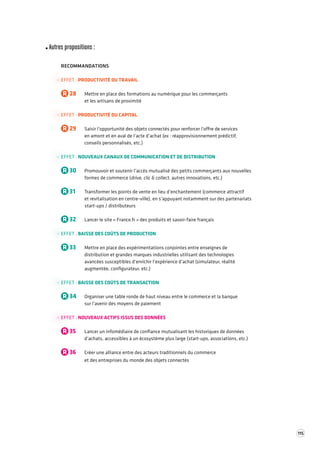 115 
Autres propositions : 
RECOMMANDATIONS 
EFFET : PRODUCTIVITÉ DU TRAVAIL 
R 28 Mettre en place des formations au numérique pour les commerçants 
et les artisans de proximité 
EFFET : PRODUCTIVITÉ DU CAPITAL 
R 29 Saisir l’opportunité des objets connectés pour renforcer l’offre de services 
en amont et en aval de l’acte d’achat (ex : réapprovisionnement prédictif, 
conseils personnalisés, etc.) 
EFFET : NOUVEAUX CANAUX DE COMMUNICATION ET DE DISTRIBUTION 
R 30 Promouvoir et soutenir l’accès mutualisé des petits commerçants aux nouvelles 
formes de commerce (drive, clic & collect, autres innovations, etc.) 
R 31 Transformer les points de vente en lieu d’enchantement (commerce attractif 
et revitalisation en centre-ville), en s’appuyant notamment sur des partenariats 
start-ups / distributeurs 
R 32 Lancer le site « France.fr » des produits et savoir-faire français 
EFFET : BAISSE DES COÛTS DE PRODUCTION 
R 33 Mettre en place des expérimentations conjointes entre enseignes de 
distribution et grandes marques industrielles utilisant des technologies 
avancées susceptibles d’enrichir l’expérience d’achat (simulateur, réalité 
augmentée, configurateur, etc.) 
EFFET : BAISSE DES COÛTS DE TRANSACTION 
R 34 Organiser une table ronde de haut niveau entre le commerce et la banque 
sur l’avenir des moyens de paiement 
EFFET : NOUVEAUX ACTIFS ISSUS DES DONNÉES 
R 35 Lancer un infomédiaire de confiance mutualisant les historiques de données 
d’achats, accessibles à un écosystème plus large (start-ups, associations, etc.) 
R 36 Créer une alliance entre des acteurs traditionnels du commerce 
et des entreprises du monde des objets connectés 
 