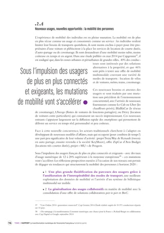 116 TOME 2 RAPPORT La transformation numérique de l’économie française troisième partie 
2 d 
Nouveaux usages, nouvelles opportunités : la mobilité des per sonnes 
L’expérience de mobilité des individus est en pleine mutation. La mobilité est de plus 
en plus vécue comme un usage et consommée comme un service : les individus veulent 
limiter leur besoin de transports quotidiens, ils sont moins enclins à payer pour être pro-priétaires 
d’une voiture et plébiscitent à la place les services de location de courte durée, 
d’auto-partage ou de covoiturage. Ils sont demandeurs d’une mobilité moins subie, moins 
coûteuse en temps et en argent. Dans une étude publiée en mai 2014 par Capgemini37, il 
est souligné que, dans les zones urbaines et périurbaines de grandes villes, 40% des conduc-teurs 
sont intéressés par des solutions 
alternatives à la propriété, et que 46% 
sont prêts à tester une offre de mobilité 
multimodale couvrant une variété de 
modes de transports : location de vélos 
et de voitures, métro, trains, covoiturage. 
Ces nouveaux besoins et attentes des 
usagers se sont traduits par une muta-tion 
sans précédent de l’environnement 
concurrentiel, avec l’arrivée de nouveaux 
fournisseurs comme Le Cab ou Uber (les 
chauffeurs privés), BlaBlaCar (le réseau 
de covoiturage), Ubeeqo (flottes de voitures de fonctions partagées), ou Drivy (location 
de voitures entre particuliers) qui connaissent un succès impressionnant. Ces nouveaux 
entrants s’appuient largement sur la diffusion rapide des smartphones qui permettent de 
délivrer un service en temps réel, personnalisé et peu coûteux. 
Face à cette nouvelle concurrence, les acteurs traditionnels cherchent à s’adapter en 
développant 
de nouveaux modèles d’affaires, mais qui occupent (pour combien de temps ?) 
une part peu significative de leur volume d’activité : projet TwizyWay de Renault (tweezy 
en auto partage, ensuite revendu à la société KeyMoov), offre ZipCar d’Avis Budget 
(locations très courtes durée), projet « MU » de Peugeot. 
Sous l’impulsion des usagers français de plus en plus connectés et exigeants - avec des taux 
d’usage numérique de 12 à 20% supérieurs à la moyenne européenne38 - ces mutations 
vont s’accélérer. Les réflexions prospectives menées à l’occasion de nos travaux ont permis 
de dégager six tendances qui structureront la mobilité des personnes à horizon 2020 : 
1 Une plus grande fluidification du parcours des usagers grâce à 
l’amélioration de l’interopérabilité des modes de transport, une meilleure 
exploitation des données de mobilité et l’arrivée d’un système de billettique 
multimodal sur mobile. 
2 La généralisation des usages collaboratifs en matière de mobilité avec la 
consolidation d’une offre de solutions collaboratives peer to peer et BtoC. 
37 “Cars Online 2014 : generation connected”, Cap Gemini, 2014. Étude réalisée auprès de 10 571 conducteurs répartis 
sur 10 pays. 
38 « Du rattrapage à la transformation. L’aventure numérique, une chance pour la France », Roland Berger en collaboration 
avec Cap Digital et Google, septembre 2014 
Sous l’impulsion des usagers 
de plus en plus connectés 
et exigeants, les mutations 
de mobilité vont s'accélérer 
 