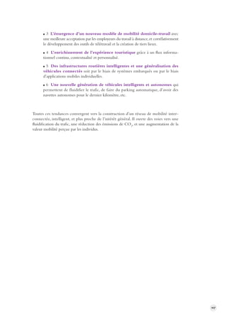 117 
3 L’émergence d’un nouveau modèle de mobilité domicile-travail avec 
une meilleure acceptation par les employeurs du travail à distance, et corrélativement 
le développement des outils de télétravail et la création de tiers lieux. 
4 L’enrichissement de l’expérience touristique grâce à un flux informationnel 
continu, contextualisé et personnalisé. 
5 Des infrastructures routières intelligentes et une généralisation des 
véhicules connectés soit par le biais de systèmes embarqués ou par le biais 
d’applications mobiles individuelles. 
6 Une nouvelle génération de véhicules intelligents et autonomes qui 
permettent de fluidifier le trafic, de faire du parking automatique, d’avoir des 
navettes autonomes pour le dernier kilomètre, etc. 
Toutes ces tendances convergent vers la construction d’un réseau de mobilité interconnectée, 
intelligent, et plus proche de l’intérêt général. Il ouvre des voies vers une 
fluidification du trafic, une réduction des émissions de CO2, et une augmentation de la 
valeur mobilité perçue par les individus. 
 
