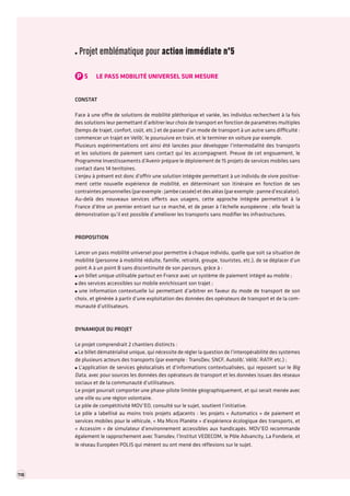 118 TOME 2 RAPPORT La transformation numérique de l’économie française troisième partie 
Projet emblématique pour action immédiate n°5 
P5LE PASS MOBILITÉ UNIVERSEL SUR MESURE 
CONSTAT 
Face à une offre de solutions de mobilité pléthorique et variée, les individus recherchent à la fois des solutions leur permettant d’arbitrer leur choix de transport en fonction de paramètres multiples (temps de trajet, confort, coût, etc.) et de passer d’un mode de transport à un autre sans difficulté : commencer un trajet en Velib’, le poursuivre en train, et le terminer en voiture par exemple. 
Plusieurs expérimentations ont ainsi été lancées pour développer l’intermodalité des transports et les solutions de paiement sans contact qui les accompagnent. Preuve de cet engouement, le Programme Investissements d’Avenir prépare le déploiement de 15 projets de services mobiles sans contact dans 14 territoires. 
L’enjeu à présent est donc d’offrir une solution intégrée permettant à un individu de vivre positivement cette nouvelle expérience de mobilité, en déterminant son itinéraire en fonction de ses contraintes personnelles (par exemple : jambe cassée) et des aléas (par exemple : panne d’escalator). 
Au-delà des nouveaux services offerts aux usagers, cette approche intégrée permettrait à la France d’être un premier entrant sur ce marché, et de peser à l’échelle européenne ; elle ferait la démonstration qu’il est possible d’améliorer les transports sans modifier les infrastructures. 
PROPOSITION 
Lancer un pass mobilité universel pour permettre à chaque individu, quelle que soit sa situation de mobilité (personne à mobilité réduite, famille, retraité, groupe, touristes, etc.), de se déplacer d’un point A à un point B sans discontinuité de son parcours, grâce à : un billet unique utilisable partout en France avec un système de paiement intégré au mobile ; des services accessibles sur mobile enrichissant son trajet ; une information contextuelle lui permettant d’arbitrer en faveur du mode de transport de son choix, et générée à partir d’une exploitation des données des opérateurs de transport et de la communauté d’utilisateurs. 
DYNAMIQUE DU PROJET 
Le projet comprendrait 2 chantiers distincts : Le billet dématérialisé unique, qui nécessite de régler la question de l’interopérabilité des systèmes de plusieurs acteurs des transports (par exemple : TransDev, SNCF, Autolib’, Vélib’, RATP, etc.) ; L’application de services géolocalisés et d’informations contextualisées, qui reposent sur le Big Data, avec pour sources les données des opérateurs de transport et les données issues des réseaux sociaux et de la communauté d’utilisateurs. 
Le projet pourrait comporter une phase-pilote limitée géographiquement, et qui serait menée avec une ville ou une région volontaire. 
Le pôle de compétitivité MOV’EO, consulté sur le sujet, soutient l’initiative. 
Le pôle a labellisé au moins trois projets adjacents : les projets « Automatics » de paiement et services mobiles pour le véhicule, « Ma Micro Planète » d’expérience écologique des transports, et « Accessim » de simulateur d’environnement accessibles aux handicapés. MOV’EO recommande également le rapprochement avec Transdev, l’Institut VEDECOM, le Pôle Advancity, La Fonderie, et le réseau Européen POLIS qui mènent ou ont mené des réflexions sur le sujet.  