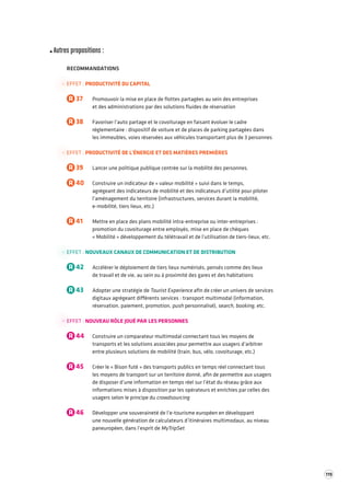 119 
Autres propositions : 
RECOMMANDATIONS 
EFFET : PRODUCTIVITÉ DU CAPITAL 
R 37 Promouvoir la mise en place de flottes partagées au sein des entreprises 
et des administrations par des solutions fluides de réservation 
R 38 Favoriser l’auto partage et le covoiturage en faisant évoluer le cadre 
réglementaire : dispositif de voiture et de places de parking partagées dans 
les immeubles, voies réservées aux véhicules transportant plus de 3 personnes 
EFFET : PRODUCTIVITÉ DE L'ÉNERGIE ET DES MATIÈRES PREMIÈRES 
R 39 Lancer une politique publique centrée sur la mobilité des personnes. 
R 40 Construire un indicateur de « valeur mobilité » suivi dans le temps, 
agrégeant des indicateurs de mobilité et des indicateurs d’utilité pour piloter 
l’aménagement 
du territoire (infrastructures, services durant la mobilité, 
e-mobilité, tiers lieux, etc.) 
R 41 Mettre en place des plans mobilité intra-entreprise ou inter-entreprises : 
promotion du covoiturage entre employés, mise en place de chèques 
« Mobilité » développement du télétravail et de l’utilisation de tiers-lieux, etc. 
EFFET : NOUVEAUX CANAUX DE COMMUNICATION ET DE DISTRIBUTION 
R 42 Accélérer le déploiement de tiers lieux numérisés, pensés comme des lieux 
de travail et de vie, au sein ou à proximité des gares et des habitations 
R 43 Adopter une stratégie de Tourist Experience afin de créer un univers de services 
digitaux agrégeant différents services : transport multimodal (information, 
réservation, paiement, promotion, push personnalisé), search, booking, etc. 
EFFET : NOUVEAU RÔLE JOUÉ PAR LES PERSONNES 
R 44 Construire un comparateur multimodal connectant tous les moyens de 
transports et les solutions associées pour permettre aux usagers d’arbitrer 
entre plusieurs solutions de mobilité (train, bus, vélo, covoiturage, etc.) 
R 45 Créer le « Bison futé » des transports publics en temps réel connectant tous 
les moyens de transport sur un territoire donné, afin de permettre aux usagers 
de disposer d’une information en temps réel sur l’état du réseau grâce aux 
informations mises à disposition par les opérateurs et enrichies par celles des 
usagers selon le principe du crowdsourcing 
R 46 Développer une souveraineté de l’e-tourisme européen en développant 
une nouvelle génération de calculateurs d’itinéraires multimodaux, au niveau 
paneuropéen, dans l’esprit de MyTripSet 
 