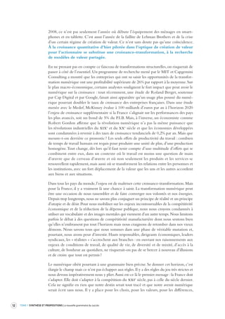 12 TOME 1 SYNTHÈSE ET PROPOSITIONS La nouvelle grammaire du succès 
2008, ce n’est pas seulement l’année où débute l’équipement des ménages en smartphones 
et en tablette. C’est aussi l’année de la faillite de Lehman Brothers et de la crise 
d’un certain régime de création de valeur. Ce n’est sans doute pas qu’une coïncidence. 
À la croissance quantitative d’hier pilotée dans l’optique de création de valeur 
pour l’actionnaire se substitue une croissance-transformation, à la recherche 
de modèles de valeur partagée. 
En ne prenant pas en compte ce faisceau de transformations structurelles, on risquerait de 
passer à côté de l’essentiel. Un programme de recherche mené par le MIT et Capgemini 
Consulting a montré que les entreprises qui ont su saisir les opportunités de la transformation 
numérique ont une profitabilité supérieure de 26% par rapport à la moyenne. Sur 
le plan macro-économique, certains analystes soulignent le fort impact que peut avoir le 
numérique sur la croissance : tout récemment, une étude de Roland Berger, soutenue 
par Cap Digital et par Google, faisait ainsi apparaître qu’un usage plus poussé du numérique 
pourrait doubler le taux de croissance des entreprises françaises. Dans une étude 
menée avec le Medef, McKinsey évalue à 100 milliards d’euros par an à l’horizon 2020 
l’enjeu de croissance supplémentaire si la France s’alignait sur les performances des pays 
les plus avancés, soit un bond de 5% du P.I.B. Mais, à l’inverse, un économiste comme 
Robert Gordon affirme que la révolution numérique n’a pas la même puissance que 
les révolutions industrielles du xixe et du xxe siècle et que les économies développées 
sont condamnées à revenir à des taux de croissance tendanciels de 0,2% par an. Mais que 
mesure-t-on derrière ce pronostic ? Les seuls effets de productivité du travail : combien 
de temps de travail humain est requis pour produire une unité de plus, d’une production 
homogène. Tout change, dès lors qu’il faut tenir compte d’une multitude d’effets qui se 
combinent entre eux, dans un contexte où le travail est moins une question de main 
d’oeuvre que de cerveau d’oeuvre et où non seulement les produits et les services se 
renouvellent rapidement, mais aussi où se transforment les relations entre les personnes et 
les institutions, avec un fort déplacement de la valeur que les uns et les autres accordent 
aux biens et aux situations. 
Dans tous les pays du monde, l’enjeu est de maîtriser cette croissance-transformation. Mais 
pour la France, il y a vraiment là une chance à saisir. La transformation numérique peut 
être une occasion de nous rassembler et de faire converger nos volontés et nos énergies. 
Depuis trop longtemps, nous ne savons plus conjuguer un principe de réalité et un principe 
d’utopie et de désir. Pour nous mobiliser sur les enjeux incontournables de la compétitivité 
économique et de la réduction de la dépense publique, nous nous croyons condamnés à 
utiliser un vocabulaire et des images mentales qui viennent d’un autre temps. Nous limitons 
parfois le débat à des questions de compétitivité manufacturière dont nous sentons bien 
qu’elles n’embrassent pas tout l’horizon mais nous craignons de retomber dans nos vieux 
démons. Nous savons tous que nous sommes dans une phase de véritable mutation et, 
pourtant, nous avons peur d’investir. Hauts responsables, dirigeants économiques, leaders 
syndicaux, les « réalistes » s’accrochent aux branches : en ouvrant nos raisonnements aux 
enjeux de conditions de travail, de qualité de vie, de diversité et de mixité, d’accès à la 
culture, de bonheur au quotidien, ne risquerait-on pas de se bercer à nouveau d’illusions 
et de croire que tout est permis ? 
Le numérique obéit pourtant à une grammaire bien précise. Se donner cet horizon, c’est 
élargir le champ mais ce n’est pas échapper aux règles. Il y a des règles du jeu très strictes et 
nous devons impérativement nous y plier. Aussi est-ce là le premier message : la France doit 
s’adapter. Elle doit s’adapter à la compétition du xxie siècle, pas à celle du siècle dernier. 
Cela ne signifie en rien que notre destin serait tout tracé et que notre avenir numérique 
serait écrit sans nous. Il y a place pour les choix, pour les valeurs, pour les différences, 
 
