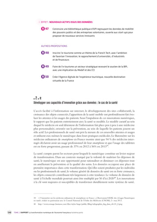 120 TOME 2 RAPPORT La transformation numérique de l’économie française troisième partie 
EFFET : NOUVEAUX ACTIFS ISSUS DES DONNÉES 
R 47 Construire une bibliothèque publique d’API regroupant les données de mobilité 
des pouvoirs publics et des entreprises volontaires, ouverte aux start-ups pour 
proposer de nouveaux services innovants 
AUTRES PROPOSITIONS 
R 48 Inscrire l’e-tourisme comme un thème de la French Tech, avec l’ambition 
de favoriser l’innovation, le rapprochement d’universités, d’industriels 
et de financeurs 
R 49 Faire de l’e-tourisme un secteur stratégique recevant le soutien de la BPI, 
avec une implication du Medef et des CCI 
R 50 Créer l’Agence digitale de l’expérience touristique, nouvelle destination 
virtuelle de la France 
2 e 
Développer ses capacités d’inno vation grâce aux données : le cas de la s anté 
L’accès facilité à l’information sur internet, le développement des sites collaboratifs, la 
croissance 
des objets connectés, l’apparition de la santé mobile ont profondément fait évo-luer 
les attentes et les usages des patients. Sous l’impulsion de ces innovations numériques, 
le rapport que les patients entretiennent avec la santé se modifie. Le modèle curatif au sein 
duquel le médecin est seul détenteur de l’information fait place peu à peu à une médecine 
plus personnalisée, orientée sur la prévention, au sein de laquelle les patients jouent un 
rôle actif. Les professionnels de santé ont pris la mesure de ces nouvelles attentes et usages 
et utilisent eux-mêmes le numérique dans leurs pratiques médicales. Le Baromètre sur les 
médecins utilisateurs de smartphone en France montre ainsi que 94 % des médecins inter-rogés 
déclarent avoir un usage professionnel de leur smartphone et que l’usage des tablettes 
est en forte progression, passant de 37% en 2012 à 56% en 201339. 
La santé compte parmi les secteurs pour lesquels le numérique constitue un levier majeur 
de transformation. Dans un contexte marqué par la volonté de maîtriser les dépenses de 
santé, le numérique est une opportunité pour rationaliser et diminuer ces dépenses tout 
en améliorant la prévention et la qualité des soins. Les données occupent une place de 
première importance dans cette transformation. Qu’elles soient produites par les individus 
ou les professionnels de santé, le volume généré de données de santé est en forte croissance, 
les objets connectés contribuant très largement à cette tendance. Le volume de données de 
santé à l’échelle mondiale pourrait ainsi être multiplié par 50 d’ici 202040. Les innovations 
à la clé sont majeures et susceptibles de transformer durablement notre système de santé. 
39 « 2e baromètre sur les médecins utilisateurs de smartphone en France », Observatoire VIDAL des «Usages Numériques 
en santé», réalisé en partenariat avec le Conseil National de l’Ordre des Médecins (CNOM), 2 » mai 2013. 
40 http://www.orange-business.com/files/styles/large/public/Blog/infographie_big_data_vfr-01_0.png 
 