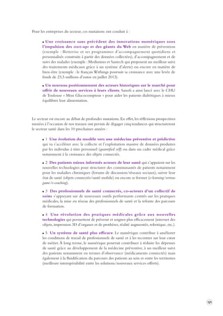 121 
Pour les entreprises du secteur, ces mutations ont conduit à : 
Une croissance sans précédent des innovations numériques sous 
l’impulsion des start-ups et des géants du Web en matière de prévention 
(exemple : Betterise et ses programmes d’accompagnement quotidiens et 
personnalisés construits à partir des données collectées), d’accompagnement et de 
suivi des malades (exemple : Medissimo et Santech qui proposent un meilleur suivi 
des traitements médicaux grâce à un système d’alerte) ou encore en matière de 
bien-être (exemple : le français Withings poursuit sa croissance avec une levée de 
fonds de 23,5 millions d’euros en juillet 2013). 
Un nouveau positionnement des acteurs historiques sur le marché pour 
offrir de nouveaux services à leurs clients. Sanofi a ainsi lancé avec le CHU 
de Toulouse « Mon Glucocompteur » pour aider les patients diabétiques à mieux 
équilibrer leur alimentation. 
Le secteur est encore au début de profondes mutations. En effet, les réflexions prospectives 
menées à l’occasion de nos travaux ont permis de dégager cinq tendances qui structureront 
le secteur santé dans les 10 prochaines années : 
1 Une évolution du modèle vers une médecine préventive et prédictive 
qui va s’accélérer avec la collecte et l’exploitation massive de données produites 
par les individus à titre personnel (quantified self) ou dans un cadre médical grâce 
notamment à la croissance des objets connectés. 
2 Des patients mieux informés acteurs de leur santé qui s’appuient sur les 
nouvelles technologies pour structurer des communautés de patients notamment 
pour les maladies chroniques (forums de discussion/réseaux sociaux), suivre leur 
état de santé (objets connectés/santé mobile) ou encore se former (e-learning/serious 
game/e-coaching). 
3 Des professionnels de santé connectés, co-acteurs d’un collectif de 
soins s’appuyant sur de nouveaux outils performants centrés sur les pratiques 
médicales, la mise en réseau des professionnels de santé et la refonte des parcours 
de formation. 
4 Une révolution des pratiques médicales grâce aux nouvelles 
technologies qui permettent de prévenir et soigner plus efficacement (internet des 
objets, impression 3D d’organes et de prothèses, réalité augmentée, robotique, etc.). 
5 Un système de santé plus efficace. Le numérique contribue à améliorer 
les conditions de travail de professionnels de santé et à les recentrer sur leur coeur 
de métier. À long terme, le numérique pourrait contribuer à réduire les dépenses 
de santé grâce au développement de la médecine préventive, à un meilleur suivi 
des patients notamment en termes d’observance (médicaments connectés) mais 
également à la fluidification du parcours des patients au sein et entre les territoires 
(meilleure interopérabilité entre les solutions/nouveaux services offerts). 
 