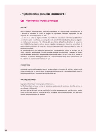 122 TOME 2 RAPPORT La transformation numérique de l’économie française troisième partie 
Projet emblématique pour action immédiate n°6 : 
P6VIE NUMÉRIQUE, MALADIES CHRONIQUES 
CONSTAT 
Les 30 maladies chroniques sous statut ALD (Affections de Longue Durée) concernent près de 
8 millions de personnes en France et, progressant rapidement, devraient représenter 70% des dépenses de l’assurance-maladie en 2015. 
À un titre ou un autre, les objets connectés peuvent fournir une aide à la prévention (cf. 2,5 millions de maladies cardio-vasculaires), aux comportements (cf. 1,4 millions de diabète), à la prise régulière de médicaments (cf. cancer : 1,5 millions), à la surveillance (cf. asthme, 3 millions de personnes dont 115 000 ALD au tire d’un asthme sévère ; maladies mentales, dont Alzheimer : un million). Ils peuvent également nourrir la masse des données disponibles, déjà importante dans les bases de l’assurance-maladie. 
De nombreuses start-ups imaginent des solutions innovantes pour utiliser ce Big Data afin de suivre à distance, accompagner, coacher, prévoir et anticiper des évolutions. Les enjeux de protection des données et de liberté des personnes sont considérables. Il est plus facile de les aborder en ciblant ces 30 maladies et en organisant sur ces cas les expérimentations et les concertations avec les patients, les professionnels et les start-ups. 
PROPOSITION 
Créer un écosystème d’innovation ouverte sur les maladies chroniques, le suivi des patients et la médecine prédictive, en prenant appui sur les bases d’information de l’assurance-maladie et sur les données provenant de l’utilisation des objets connectés. 
DYNAMIQUE DU PROJET 
Le projet doit s’articuler avec le projet de loi en cours. 
La CNAM, en tant qu’acteur central de la collecte des données de santé, est identifié comme un contributeur-clé du projet. 
Ce projet, qui ne nécessite pas de modifier les infrastructures existantes, peut être lancé rapidement et offrir des services connexes à l’offre existante, qui préfigureront peut être les futurs 
métiers des professionnels de la santé. 
 