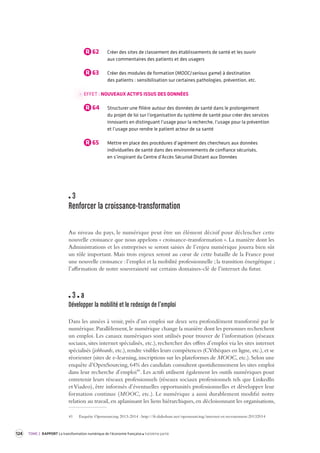 124 TOME 2 RAPPORT La transformation numérique de l’économie française troisième partie 
R 62 Créer des sites de classement des établissements de santé et les ouvrir 
aux commentaires des patients et des usagers 
R 63 Créer des modules de formation (MOOC/serious game) à destination 
des patients : sensibilisation sur certaines pathologies, prévention, etc. 
EFFET : NOUVEAUX ACTIFS ISSUS DES DONNÉES 
R 64 Structurer une filière autour des données de santé dans le prolongement 
du projet de loi sur l’organisation du système de santé pour créer des services 
innovants en distinguant l’usage pour la recherche, l’usage pour la prévention 
et l’usage pour rendre le patient acteur de sa santé 
R 65 Mettre en place des procédures d’agrément des chercheurs aux données 
individuelles de santé dans des environnements de confiance sécurisés, 
en s’inspirant du Centre d’Accès Sécurisé Distant aux Données 
3 
Renforcer la croissance-transformation 
Au niveau du pays, le numérique peut être un élément décisif pour déclencher cette 
nouvelle croissance que nous appelons « croissance-transformation ». La manière dont les 
Administrations et les entreprises se seront saisies de l’enjeu numérique jouera bien sûr 
un rôle important. Mais trois enjeux seront au coeur de cette bataille de la France pour 
une nouvelle croissance : l’emploi et la mobilité professionnelle ; la transition énergétique ; 
l’affirmation de notre souveraineté sur certains domaines-clé de l’internet du futur. 
3 a 
Développer la mobilité et le redesign de l’emploi 
Dans les années à venir, près d’un emploi sur deux sera profondément transformé par le 
numérique. Parallèlement, le numérique change la manière dont les personnes recherchent 
un emploi. Les canaux numériques sont utilisés pour trouver de l’information (réseaux 
sociaux, sites internet spécialisés, etc.), rechercher des offres d’emploi via les sites internet 
spécialisés (jobboards, etc.), rendre visibles leurs compétences (CVthèques en ligne, etc.), et se 
réorienter (sites de e-learning, inscriptions sur les plateformes de MOOC, etc.). Selon une 
enquête d’OpenSourcing, 64% des candidats consultent quotidiennement les sites emploi 
dans leur recherche d’emploi41. Les actifs utilisent également les outils numériques pour 
entretenir leurs réseaux professionnels (réseaux sociaux professionnels tels que LinkedIn 
et Viadeo), être informés d’éventuelles opportunités professionnelles et développer leur 
formation continue (MOOC, etc.). Le numérique a aussi durablement modifié notre 
relation au travail, en aplanissant les liens hiérarchiques, en décloisonnant les organisations, 
41 Enquête Opensourcing 2013-2014 : http://fr.slideshare.net/opensourcing/internet-et-recrutement-20132014 
 
