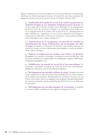 126 TOME 2 RAPPORT La transformation numérique de l’économie française troisième partie 
Malgré ces initiatives, le secteur de l’emploi n’est encore qu’au début de sa transformation 
numérique. Les réflexions prospectives menées à l’occasion de nos travaux ont permis de 
dégager six tendances qui structureront le secteur de l’emploi à horizon 2020 : 
1 Amélioration de la qualité de service et de conseil aux personnes en 
recherche d’emploi ou aux entreprises souhaitant pourvoir un poste : les 
services autour de la recherche d’emploi vont se développer et l’accompagnement 
de bout en bout du chercheur d’emploi va se généraliser, pour tendre vers 
un accompagnement de la carrière tout au long de la vie : autodiagnostics en 
ligne, validation des compétences, etc. Les services à destination des entreprises, 
notamment de celles dont la fonction de recrutement n’est pas professionnalisée, 
vont se développer (tests en ligne, matching, etc.). 
2 Amélioration de la transparence du marché de l’emploi et 
enrichissement du niveau d’information qui accompagne une offre 
d’emploi : la maîtrise et l’ouverture des données et de l’analyse statistique du 
marché de l’emploi va s’avérer déterminante pour fluidifier le marché du travail et 
lutter contre le chômage. 
3 Maîtrise et amélioration du matching entre l’offre et la demande 
d’emploi : les nouvelles technologies, notamment autour du Big Data, vont 
permettre d’améliorer le matching simple et le matching plus complexe (multicritères, 
sur plusieurs géographies, etc.). 
4 Fluidification du marché du travail de la fonction publique : le 
numérique va permettre de proposer de nouveaux services qui contribueront à 
fluidifier les interactions entre les trois fonctions publiques. 
5 Développement des nouvelles relations de travail : évolution du mode 
salarié, évolution des contrats de travail existants (CDD, CDI, etc.), forte croissance 
de la mobilité interentreprises, développement de la freelance économie, etc. En 
France, cette tendance devra s’accompagner d’une politique volontariste permettant 
de contourner la barrière qui fait aujourd’hui du CDI la clé d’accès au crédit pour 
les particuliers. 
6 Développement des nouvelles pratiques de recrutement, en adoptant 
une vision « profil » au détriment d’une approche classique par les CVs. 
 