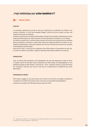 Projet emblématique pour action immédiate n°7 
P7EMPLOI STORE 
CONSTAT 
Le numérique représente une lame de fond qui transformera en profondeur les métiers, tous secteurs confondus. Le think tank européen Bruegel43 estime ainsi qu’un emploi sur deux sera impacté à terme par le numérique. 
Anticiper ces évolutions et orienter les demandeurs d’emploi vers ses métiers représentent un enjeu majeur pour Pôle emploi, qui capte seulement 17% des demandeurs d’emploi sur sa CV thèque. 
Du côté de la société civile, un grand nombre d’acteurs et de start-ups innovantes sont en première ligne pour détecter ces besoins, et créent elles-mêmes les métiers de demain. De même, un écosystème d’entrepreneurs serait prêt à proposer des services innovants pour booster les capacités d’intermédiation de Pôle emploi. 
Mais dans les faits, il existe peu de coopération entre Pôle emploi et l’écosystème de start-ups, 
en raison d’un déficit de confiance, malgré la volonté de Pôle emploi d’afficher son ouverture. 
PROPOSITION 
Créer un Emploi Store permettant à des développeurs de créer des applications d’aide au retour à l’emploi à partir des données mises à disposition par Pôle emploi, et téléchargeables sur une plateforme opérée par Pôle emploi. La formule du « store » traduirait l’alliance à long terme entre les concepteurs innovants que sont les start-ups et le gestionnaire de plateforme que serait 
Pôle Emploi. 
DYNAMIQUE DU PROJET 
Pôle emploi a engagé, au cours des travaux de la mission et au titre de sa stratégie numérique, la conception d’un Emploi Store visant à créer un lien avec un écosystème de développeurs. 
La phase de conception de l’offre devrait durer jusqu’à fin 2014. 
43 Bruegel, Jeremy Bowles, “The computerization of European jobs, Who will win and who will lose from the impact of new technology onto old areas of employment?”, juillet 2014. 
127  