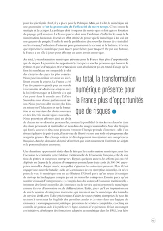 13 
pour les spécificités : bref, il y a place pour le Politique. Mais, on l’a dit, le numérique est 
une grammaire : c’est la grammaire de l’efficacité de notre temps. C’est comme la 
stratégie et la tactique. La politique doit s’emparer du numérique et doit agir en fonction 
du paysage qu’il structure. La France peut et doit avoir l’ambition d’infléchir le cours de la 
numérisation du monde. Il serait en effet erroné de penser que le numérique à lui seul est 
une garantie de progrès. Il suffit de voir la prolifération des nouvelles formes de criminalité 
sur les réseaux, l’utilisation d’internet pour promouvoir le racisme et la barbarie, le levier 
que représente le numérique pour tracer, pour ficher, pour traquer ! De par son histoire, 
la France a un rôle à jouer pour affirmer un autre avenir numérique. 
Au total, la transformation numérique présente pour la France bien plus d’opportunités 
que de risques. La première des opportunités c’est que ce sont les personnes qui donnent le 
rythme et que les Françaises et les Français ne sont absolument pas en retard. L’usage qu’ils 
font du numérique est comparable à celui 
des citoyens des pays les plus avancés. 
Nous pouvons utiliser cet atout en accélérant 
encore la course. La France a été 
l’un des premiers grands pays au monde 
à reconnaître des droits à ses citoyens avec 
la loi Informatique et Libertés ; ce qui 
s’est passé dans le monde avec l’affaire 
Snowden nous donne parfaitement raison. 
Nous pouvons aller encore plus loin, 
en misant sur l’éducation et sur la formation 
et en inventant des droits nouveaux 
et des libertés numériques nouvelles. 
Nous pourrions affirmer ainsi un droit 
de chacun sur ses données personnelles, ouvrant la possibilité de stocker ses données dans 
des clouds personnels et maîtrisables et non dans des nuages insaisissables. Avec des Français 
qui font la course en tête, nous pouvons retrouver l’énergie primale d’internet : celle d’un 
réseau égalitaire de pair-à-pair, d’un réseau de liberté et non une toile où progressent des 
araignées géantes. Des champs entiers de développement s’ouvriraient aux compétences 
françaises, dans les domaines d’avenir d’internet que sont notamment l’internet des objets 
et la personnalisation anonyme. 
Une deuxième opportunité réside dans le fait que la transformation numérique peut être 
l’occasion de combattre cette faiblesse traditionnelle de l’économie française, celle de son 
tissu de petites et moyennes entreprises. Depuis quelques années, les efforts qui ont été 
déployés en faveur de la création d’entreprises portent leurs fruits : près de 300 000 entreprises 
nouvelles chaque année, auxquelles s’ajoutent les auto-entrepreneurs. Mais il faut 
engager une nouvelle bataille : celle de la croissance de ces entreprises nouvelles. Et de ce 
point de vue, le numérique sera un accélérateur. D’abord parce qu’un noyau dynamique 
de start-ups technologiques compte parmi ces nouvelles entreprises. Ensuite parce qu’un 
nombre croissant d’entrepreneurs – y compris dans des secteurs d’économie traditionnelle - 
inventent des formes nouvelles de commerce ou de service qui incorporent le numérique 
comme facteur d’innovation ou de différenciation. Enfin, parce qu’il est impressionnant 
de voir le nombre d’entreprises innovantes qui inventent avec le numérique des formules 
de services BtoB, avec l’idée précisément d’aider de toutes petites entreprises de tous les 
secteurs à surmonter les fragilités des premières années et à entrer dans une logique de 
croissance : accompagnement juridique, prestation de services comptables, coaching en 
contrôle de gestion, aide à la publicité en ligne, soutien à l’exportation. Il faut encourager 
ces initiatives, développer des formations adaptées au numérique dans les PME, leur faire 
Au total, la transformation 
numérique présente pour 
la France plus d’oppor tunités 
que de risques 
 