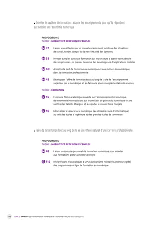 130 TOME 2 RAPPORT La transformation numérique de l’économie française troisième partie 
Orienter le s ystème de forma tion : adapter les enseignement s pour qu ’ils répondent 
aux besoins de l’économie numérique 
PROPOSITIONS 
THÈME : MOBILITÉ ET REDESIGN DE L’EMPLOI 
M 37 Lancer une réflexion sur un nouvel encadrement juridique des situations 
de travail, tenant compte de la non-linéarité des carrières 
M 38 Investir dans les cursus de formation sur les secteurs d’avenir et en pénurie 
de compétences, en premier lieu celui des développeurs d’applications mobiles 
M 40 Accroître la part de formation au numérique et aux métiers du numérique 
dans la formation professionnelle 
M 41 Développer l’offre de formation tout au long de la vie de l’enseignement 
supérieur par le numérique, et en faire une source supplémentaire de revenus 
THÈME : ÉDUCATION 
R 95 Créer une filière académique ouverte sur l’environnement économique, 
de renommée internationale, sur les métiers de pointe du numérique visant 
à attirer les talents étrangers et à exporter les savoir-faire français 
R 96 Généraliser les cours sur le numérique (au-delà des cours d’informatique) 
au sein des écoles d’ingénieurs et des grandes écoles de commerce 
Faire de la forma tion tout au long de la vie un réfle xe na turel d’une carrière pr ofessionnelle 
PROPOSITIONS 
THÈME : MOBILITÉ ET REDESIGN DE L’EMPLOI 
M 42 Lancer un compte-personnel de formation numérique pour accéder 
aux formations professionnelles en ligne 
R 115 Intégrer dans les catalogues d’OPCA (Organisme Paritaire Collecteur Agréé) 
des programmes en ligne de formation au numérique 
 