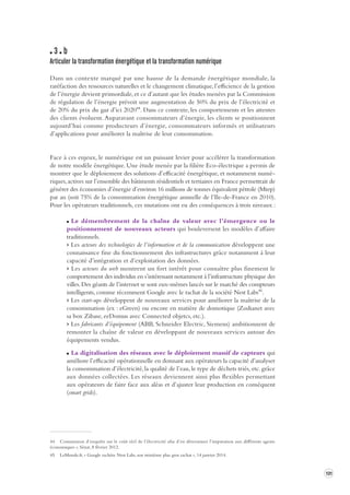 131 
3 b 
Articuler la transformation énergétique et la transforma tion numérique 
Dans un contexte marqué par une hausse de la demande énergétique mondiale, la 
raréfaction 
des ressources naturelles et le changement climatique, l’efficience de la gestion 
de l’énergie devient primordiale, et ce d’autant que les études menées par la Commission 
de régulation de l’énergie prévoit une augmentation de 50% du prix de l’électricité et 
de 20% du prix du gaz d’ici 202044. Dans ce contexte, les comportements et les attentes 
des clients évoluent. Auparavant consommateurs d’énergie, les clients se positionnent 
aujourd’hui comme producteurs d’énergie, consommateurs informés et utilisateurs 
d’applications pour améliorer la maîtrise de leur consommation. 
Face à ces enjeux, le numérique est un puissant levier pour accélérer la transformation 
de notre modèle énergétique. Une étude menée par la filière Eco-électrique a permis de 
montrer que le déploiement des solutions d’efficacité énergétique, et notamment numé-riques, 
actives sur l’ensemble des bâtiments résidentiels et tertiaires en France permettrait de 
générer des économies d’énergie d’environ 16 millions de tonnes équivalent pétrole (Mtep) 
par an (soit 75% de la consommation énergétique annuelle de l’Ile-de-France en 2010). 
Pour les opérateurs traditionnels, ces mutations ont eu des conséquences à trois niveaux : 
Le démembrement de la chaîne de valeur avec l’émergence ou le 
positionnement de nouveaux acteurs qui bouleversent les modèles d’affaire 
traditionnels. 
> Les acteurs des technologies de l’information et de la communication développent une 
connaissance fine du fonctionnement des infrastructures grâce notamment à leur 
capacité d’intégration et d’exploitation des données. 
> Les acteurs du web montrent un fort intérêt pour connaître plus finement le 
comportement des individus en s’intéressant notamment à l’infrastructure physique des 
villes. Des géants de l’internet se sont eux-mêmes lancés sur le marché des compteurs 
intelligents, comme récemment Google avec le rachat de la société Nest Labs45. 
> Les start-ups développent de nouveaux services pour améliorer la maîtrise de la 
consommation (ex : eGreen) ou encore en matière de domotique (Zodianet avec 
sa box Zibase, eeDomus avec Connected objetcs, etc.). 
> Les fabricants d’équipement (ABB, Schneider Electric, Siemens) ambitionnent de 
remonter la chaîne de valeur en développant de nouveaux services autour des 
équipements vendus. 
La digitalisation des réseaux avec le déploiement massif de capteurs qui 
améliore l’efficacité opérationnelle en donnant aux opérateurs la capacité d’analyser 
la consommation d’électricité, la qualité de l’eau, le type de déchets triés, etc. grâce 
aux données collectées. Les réseaux deviennent ainsi plus flexibles permettant 
aux opérateurs de faire face aux aléas et d’ajuster leur production en conséquent 
(smart grids). 
44 Commission d’enquête sur le coût réel de l’électricité afin d’en déterminer l’imputation aux différents agents 
économiques », Sénat, 8 février 2012. 
45 LeMonde.fr, « Google rachète Nest Labs, son troisième plus gros rachat », 14 janvier 2014. 
 