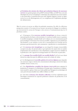132 TOME 2 RAPPORT La transformation numérique de l’économie française troisième partie 
L’évolution des attentes des clients qui souhaitent disposer de nouveaux 
services. Les grands groupes, tels qu’EDF rachetant Dalkia, ou GDF Suez, ont ainsi 
développé des services énergétiques à destination des industriels, du secteur tertiaire 
et des particuliers (communication par mail, helpdesks digitaux, facture en ligne, 
services en cas de déménagement, etc.) en complément de l’exploitation physique 
des infrastructures. 
Mais le secteur est encore au début de profondes mutations. En effet, les réflexions 
prospectives menées à l’occasion de nos travaux ont permis de dégager six tendances 
qui structureront le secteur de l’énergie et des services à l’environnement dans les 10 
prochaines années : 
1 L’émergence d’un nouveau modèle énergétique en réseau, connecté, 
interactif, proche des foyers et des territoires. Ce nouveau modèle remet en question 
le modèle énergétique centralisé fondé sur le volume avec un consommateur passif 
pour privilégier l’avènement d’un nouveau modèle, s’appuyant sur une production 
décentralisée et une maîtrise accrue de la consommation de l’énergie par les 
personnes qui deviennent des « pro-sommateurs » (producteurs et consommateurs). 
2 Un nouveau mix énergétique au sein duquel les énergies renouvelables 
occupent une place de premier plan et qui représente des enjeux forts en matière 
d’optimisation de la production et de la distribution compte tenu de la volatilité de 
la production et des capacités de stockage limitées de l’électricité en particulier. 
3 Le passage d’un modèle BtoB à un modèle BtoBtoC où l’accès aux clients 
devient un enjeu fort pour les différents acteurs de la chaîne de valeur. 
4 Le développement de nouvelles palettes de services digitaux pour répondre 
aux nouveaux usages et attentes des consommateurs (domotique, internet des objets, 
mobilité, réseaux sociaux, etc.). 
5 Une digitalisation complète des réseaux (smart grids) pour optimiser la 
production, le transport et la distribution d’énergie grâce notamment au déploie-ment 
massif de capteurs. Selon une étude publiée par Navigant, les technologies de 
smart grids devraient doubler leur chiffre d’affaires en 2020. 
6 Une forte croissance des données collectées et de leur exploitation pour 
développer notamment les capacités prédictives (données de production et de 
consommation). 
 