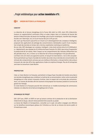 Projet emblématique pour action immédiate n°9 : 
P9GREEN BUTTON À LA FRANÇAISE 
CONSTAT 
La réduction de la facture énergétique de la France (66 mds € en 2013, dont 25% d’électricité, toujours en augmentation) continuera d’être un enjeu majeur dans un contexte de hausse des besoins d’électricité (plus de besoin de chauffage, plus d’outils numériques, transfert des énergies fossiles vers l’électrique, etc.) et d’une hausse des prix (+5% par an). 
Des start-ups fleurissent aujourd’hui en misant sur le développement des compteurs intelligents, proposant des applications de pilotage des consommations individuelles à partir d’une visualisation simple des données en temps réel, et de leur exploitation statistique et prédictive. 
De son côté, EDF développe son compteur intelligent, Linky (coût estimé entre 6 et 10 Milliards €, y.c. déploiement), pour équiper les 35 millions de foyers français d’ici 2020, dans le but d’augmenter la productivité de son réseau. Mais l’impact sur les comportements des individus (effacement lors des périodes de pic, etc.), et donc sur la réduction de la facture énergétique n’est pas démontré. 
Les États-Unis ont choisi une approche ouverte, en lançant le Green Button, c’est-à-dire une plateforme permettant aux foyers d’accéder de manière sécurisée à leurs données de consommation, de stimuler des comportements vertueux par une meilleure information, et de permettre à des acteurs innovants de créer des API et des applications d’aide à la maîtrise d’énergie. Plus de 35 entreprises sont dans le consortium Green Button. 
PROPOSITION 
Créer un Green Button à la française, permettant à chaque foyer d’accéder de manière sécurisée à ses données énergétiques pour améliorer la maîtrise de sa consommation, lutter contre la précarité énergétique et à des acteurs innovants d’utiliser, dans le respect de la vie privée des consommateurs, ces masses de données afin de concevoir et de proposer de nouveaux produits et services de gestion de l’énergie. 
Ce Green Button à la française pourrait être stimulé par un modèle économique de commissions indexées à la réduction de la facture énergétique de la France. 
DYNAMIQUE DE PROJET 
EDF, GDF Suez, ERDF, et GRDF en tant qu’acteurs centraux de la production et de la distribution d’électricité et de gaz, devront nécessairement être associés au projet. 
La Caisse des Dépôts et Consignations, consultée sur le sujet, est prête à engager une réflexion sur les bénéfices économiques globaux de l’initiative au titre de sa mission de service public et d’investisseur avisé. 
133  