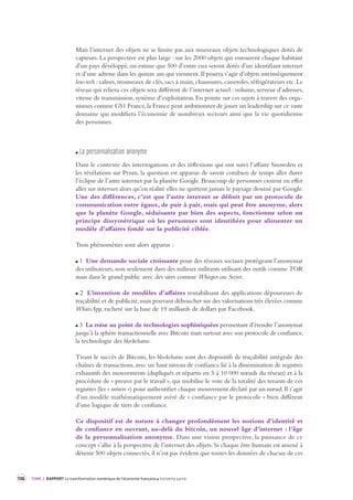 136 TOME 2 RAPPORT La transformation numérique de l’économie française troisième partie 
Mais l’internet des objets ne se limite pas aux nouveaux objets technologiques dotés de 
capteurs. La perspective est plus large : sur les 2000 objets qui entourent chaque habitant 
d’un pays développé, on estime que 500 d’entre eux seront dotés d’un identifiant internet 
et d’une adresse dans les quinze ans qui viennent. Il pourra s’agir d’objets intrinsèquement 
low-tech : valises, trousseaux de clés, sacs à main, chaussures, casseroles, réfrigérateurs etc. Le 
réseau qui reliera ces objets sera différent de l’internet actuel : volume, serveur d’adresses, 
vitesse de transmission, système d’exploitation. En pointe sur ces sujets à travers des orga-nismes 
comme GS1 France, la France peut ambitionner de jouer un leadership sur ce vaste 
domaine qui modifiera l’économie de nombreux secteurs ainsi que la vie quotidienne 
des personnes. 
La per sonnalisation anonyme 
Dans le contexte des interrogations et des réflexions qui ont suivi l’affaire Snowden et 
les révélations sur Prism, la question est apparue de savoir combien de temps aller durer 
l’éclipse de l’astre internet par la planète Google. Beaucoup de personnes croient en effet 
aller sur internet alors qu’en réalité elles ne quittent jamais le paysage dessiné par Google. 
Une des différences, c’est que l’astre internet se définit par un protocole de 
communication entre égaux, de pair à pair, mais qui peut être anonyme, alors 
que la planète Google, séduisante par bien des aspects, fonctionne selon un 
principe dissymétrique où les personnes sont identifiées pour alimenter un 
modèle d’affaires fondé sur la publicité ciblée. 
Trois phénomènes sont alors apparus : 
1 Une demande sociale croissante pour des réseaux sociaux protégeant l’anonymat 
des utilisateurs, non seulement dans des milieux militants utilisant des outils comme TOR 
mais dans le grand public avec des sites comme Whisper ou Secret. 
2 L’invention de modèles d’affaires rentabilisant des applications dépourvues de 
traçabilité et de publicité, mais pouvant déboucher sur des valorisations très élevées comme 
WhatsApp, racheté sur la base de 19 milliards de dollars par Facebook. 
3 La mise au point de technologies sophistiquées permettant d’étendre l’anonymat 
jusqu’à la sphère transactionnelle avec Bitcoin mais surtout avec son protocole de confiance, 
la technologie des blockchains. 
Tirant le succès de Bitcoin, les blockchains sont des dispositifs de traçabilité intégrale des 
chaînes de transactions, avec un haut niveau de confiance lié à la dissémination de registres 
exhaustifs des mouvements (dupliqués et répartis en 5 à 10 000 noeuds du réseau) et à la 
procédure de « preuve par le travail », qui mobilise le vote de la totalité des tenants de ces 
registres (les « miners ») pour authentifier chaque mouvement déclaré par un noeud. Il s’agit 
d’un modèle mathématiquement avéré de « confiance par le protocole » bien différent 
d’une logique de tiers de confiance. 
Ce dispositif est de nature à changer profondément les notions d’identité et 
de confiance en ouvrant, au-delà du bitcoin, un nouvel âge d’internet : l’âge 
de la personnalisation anonyme. Dans une vision prospective, la puissance de ce 
concept s’allie à la perspective de l’internet des objets. Si chaque être humain est amené à 
détenir 500 objets connectés, il n’est pas évident que toutes les données de chacun de ces 
 