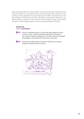 137 
objets doivent identifier de la même manière une personne. Est-il par exemple nécessaire 
de pouvoir fédérer sous une identité unique toutes les identités d’une personne en tant 
qu’acheteur d’une automobile, en tant qu’emprunteur de crédit, en tant qu’assuré, en tant 
que participant à Uber-Pop, en tant que corps dont les mensurations mémorisées vont 
régler le siège et le volant, etc. ? Un concept d’« identity of things » émerge dans l’internet 
des objets et il fait de larges emprunts à la notion de personnalisation anonyme. 
PROPOSITION 
THÈME : SOUVERAINETÉ 
M 44 Assurer un leadership français sur l’internet des objets intégrant les objets 
connectés : réseau, système d’exploitation optimisant les interactions 
avec les objets connectés, développement d’une filière, émission de standards 
technologiques, concentration des investissements, formations 
M 45 Positionner les leaders français de la sécurité numérique sur le domaine 
émergent de la personnalisation anonyme 
 