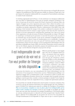 14 TOME 1 SYNTHÈSE ET PROPOSITIONS La nouvelle grammaire du succès 
connaître tous ces services d’accompagnement d’un nouveau type sur lesquels elles peuvent 
s’appuyer. Et, parallèlement, l’État doit agir pour rétablir un sentiment d’équité que n’ont 
pas toujours les entreprises traditionnelles face aux grands de l’intermédiation numérique, 
en matière fiscale notamment. 
La troisième opportunité pour la France, c’est de moderniser nos champions traditionnels 
que sont l’État et l’Administration d’une part, les grandes entreprises d’industrie et de 
service d’autre part. Ils ont été les atouts de la France, ils peuvent le redevenir. Mais cela 
suppose d’engager une action vigoureuse pour passer d’une culture de maîtrise à une 
culture de lâcher-prise. Depuis trop longtemps les conseils en stratégie et les publicitaires 
conseillent aux grandes organisations d’innover conformément à leur ADN, à leur code 
génétique, à leur territoire de marque. Cela conduit à confronter les initiatives du bas à 
un positionnement dont le sommet se juge le garant. Cette façon de faire remonter la 
décision et de tisser intimement la communication numérique avec l’ego ou le surmoi 
d’une organisation est le plus sûr moyen d’échouer. Il faut prendre un virage à 180 degrés. 
Le numérique est dominé par les personnes et tout doit être pensé et mis au point en 
ne raisonnant que sur leurs priorités et que sur les contraintes auxquelles doivent faire 
face ceux à qui l’on s’adresse. L’enjeu de transformation est ici considérable ; il suppose 
d’accroître les interactions avec tous ceux qui, de l’extérieur, peuvent accélérer notre 
transformation. Il faut ouvrir les données, écrire les programmes informatiques selon des 
procédures réutilisables par d’autres (API), créer des lieux d’innovation ouverte, monter des 
Labs ou des FabLabs, organiser des hackathons, proposer des plateformes prêtes à accueillir 
des « apps » ou des éléments de logiciels conçus par des start-ups. 
Plusieurs grands groupes se sont engagés 
dans cette voie. Le magazine Enjeux-Les 
Échos a récemment mené une enquête 
auprès des groupes du CAC 40 et 
l’on voit que des entreprises comme 
Schneider, Publicis ou Axa développent 
déjà de très bonnes pratiques. Des 
entreprises publiques comme la SNCF 
ou La Poste, confrontée à des défis 
considérables, se donnent également les 
moyens d’une transformation numérique 
dynamique. Avec une politique active 
d’ouverture des données, avec une rationalisation des centres informatiques, avec des 
mécanismes d’encouragement à l’innovation ouverte, l’Administration publique s’est 
également engagée dans sa transformation et elle a récemment accéléré sa marche. Des 
actions de sensibilisation-formation doivent être encouragées dans les grandes structures 
publiques et privées pour faire connaître ces bonnes pratiques et stimuler l’envie d’agir des 
directions, ainsi que l’envie de comprendre de tous, y compris des représentants syndicaux. 
Un nouvel élan est à attendre de l’interaction entre les petites et moyennes entreprises d’un 
secteur, les start-ups qui amènent l’innovation et les grands groupes qui vont contribuer à 
passer à l’échelle. Il ne s’agit pas pour autant de se satisfaire de l’émergence d’écosystèmes. 
Plus un écosystème complexe se met en place, plus il est indispensable qu’un 
pilote 
sache canaliser les énergies. Croit-on que Google ou qu’Apple, qui savent 
mieux que tout autre faire fonctionner des stratégies de plateforme et d’économie-pollen, 
ne sont pas extrêmement précis et directifs sur les buts auxquels doit s’attacher l’intelligence 
collective ? Il est indispensable de voir grand et de voir net si l’on veut profiter de 
l’énergie bourdonnante de tels dispositifs. Le risque sinon est que ce soient les géants de 
Il est indispensable de voir 
grand et de v oir net si 
l’on veut profiter de l’énergie 
de tels dispositifs 
 