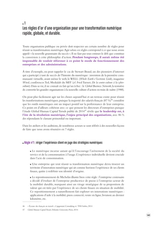 141 
1 
Les règles d’or d’une organis ation pour une transforma tion numérique 
rapide, globale, et durable . 
Toute organisation publique ou privée doit respecter un certain nombre de règles pour 
réussir sa transformation numérique. Agir selon ces règles correspond à ce que nous avons 
appelé « la nouvelle grammaire du succès ». Il ne faut pas sous-estimer le défi que constitue 
la conversion à cette philosophie d’action. Pendant longtemps, il aurait même été 
impensable de vouloir réformer à ce point le mode de fonctionnement des 
entreprises et des administrations. 
À titre d’exemple, on peut rappeler le cas de Stewart Brand, un des pionniers d’internet 
qui a participé à tant de succès de l’histoire du numérique : invention de la première com-munauté 
virtuelle, avant même le web, le WELL (Whole Earth e’Lectronic Link), magazine 
Wired, conférences Ted, Medialab du MIT (cf. Fred Turner, De la contre-culture à la cyber-culture). 
Dans sa vie, il ne connaît en fait qu’un échec : le Global Business Network, la tentative 
de convertir les grandes organisations à la nouvelle culture d’action en train de naître (1988). 
On peut plus facilement agir sur les choses aujourd’hui et un terreau existe pour réussir 
les transformations numériques, puisque la majorité des salariés français (87 %)46 considère 
que les outils numériques ont un impact positif sur la performance de leur entreprise. 
Ce point est d’ailleurs cohérent avec ce que pensent les directeurs d’entreprises puisque 
l’étude Global Human Capital Trends publié de 201447 révèle que le leadership est, à 
l’ère de la révolution numérique, l’enjeu principal des organisations, avec 86 % 
des répondants le classant primordial ou important. 
Dans les ateliers et les auditions, de nombreux acteurs se sont référés à des nouvelles façons 
de faire que nous avons résumées en 7 règles. 
Règle n°1 : ériger l’expérience client en juge des stra tégies numériques 
Le numérique incarne autant qu’il l’encourage l’avènement de la société du 
service et de la consommation à l’usage. L’expérience individuelle devient cruciale 
dans l’acte de consommation. 
Une entreprise qui veut réussir sa transformation numérique devra trouver un 
territoire d’innovation numérique qui ait comme horizon l’expérience de ses clients 
finaux, quitte à redéfinir son identité d’origine. 
Le repositionnement de Michelin illustre bien cette règle : l’entreprise centenaire 
a décidé d’évoluer de l’entreprise productrice de pneus à l’entreprise-acteur de 
la mobilité durable, marquant ainsi un virage stratégique de sa proposition de 
valeur qui est tirée par l’expérience de ses clients finaux en situation de mobilité. 
Ce repositionnement a naturellement fait exploser ses innovations numériques : 
applications d’aide à la mobilité, pneu connecté, vente en ligne, livraison au dernier 
kilomètre, etc. 
46 « Écoute des français au travail », Capgemini Consulting et TNS Sofres, 2014 
47 Global Human Capital Trends, Deloitte University Press, 2014 
 