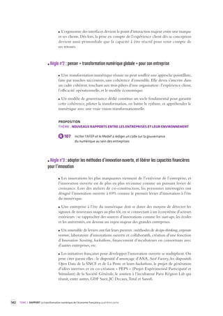 142 TOME 2 RAPPORT La transformation numérique de l’économie française quatrième partie 
L’ergonomie des interfaces devient le point d’interaction majeur entre une marque 
et ses clients. Dès lors, la prise en compte de l’expérience client dès sa conception 
devient aussi primordiale que la capacité à être réactif pour tenir compte de 
ses retours. 
Règle n°2 : penser « transformation numérique globale » pour son entreprise 
Une transformation numérique réussie ne peut souffrir une approche pointilliste, 
faite par touches successives, sans cohérence d’ensemble. Elle devra s’inscrire dans 
un cadre cohérent, touchant aux trois piliers d’une organisation : l’expérience client, 
l’efficacité opérationnelle, et le modèle économique. 
Un modèle de gouvernance dédié constitue un socle fondamental pour garantir 
cette cohérence, piloter la transformation, en battre le rythme, et appréhender le 
numérique avec une vraie vision transformationnelle. 
PROPOSITION 
THÈME : NOUVEAUX RAPPORTS ENTRE LES ENTREPRISES ET LEUR ENVIRONNEMENT 
R 107 Inciter l’AFEP et le Medef à rédiger un code sur la gouvernance 
du numérique au sein des entreprises 
Règle n°3 : adopter les méthodes d’inno vation ouverte, et libérer les capacités financières 
pour l’innovation 
Les innovations les plus marquantes viennent de l’extérieur de l’entreprise, et 
l’innovation ouverte est de plus en plus reconnue comme un puissant levier de 
croissance. Lors des ateliers de co-construction, les personnes interrogées ont 
désigné l’innovation ouverte à 69% comme le premier levier d’innovation à l’ère 
du numérique. 
Une entreprise à l’ère du numérique doit se doter des moyens de détecter les 
signaux de nouveaux usages au plus tôt, en se connectant à un écosystème d’acteurs 
extérieurs : se rapprocher des sources d’innovations comme les start-ups, les écoles 
et les universités, est devenu un enjeu majeur des grandes entreprises. 
Un ensemble de leviers ont fait leurs preuves : méthodes de design-thinking, corporate 
venture, laboratoire d’innovations ouverts et collaboratifs, création d’une fonction 
d’Innovation Scouting, hackathons, financement d’incubateurs en consortium avec 
d’autres entreprises, etc. 
Les initiatives françaises pour développer l’innovation ouverte se multiplient. On 
peut citer parmi elles : le dispositif d’amorçage d’AXA, Seed Factory, les dispositifs 
Open Data de la SNCF et de La Poste et leurs hackathons, le projet de génération 
d’idées internes et en co-création « PEPS » (Projet Expérimental Participatif et 
Stimulant) de la Société Générale, le soutien à l’incubateur Paris Région Lab qui 
réunit, entre autres, GDF Suez, JC Decaux, Total et Sanofi. 
 