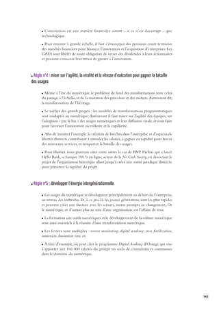 143 
L’innovation est une matière financière autant – si ce n’est davantage – que 
technologique 
Pour innover à grande échelle, il faut s’émanciper des pressions court-termistes 
des marchés financiers pour financer l’innovation et l’acquisition d’entreprises. Les 
GAFA sont libérés de toute obligation de verser des dividendes à leurs actionnaires 
et peuvent consacrer leur trésor de guerre à l’innovation. 
Règle n°4 : miser sur l’agilité, la viralité et la vitesse d’e xécution pour gagner la ba taille 
des usages 
Même à l’ère du numérique, le problème de fond des transformations reste celui 
du passage à l’échelle, et de la mutation des processus et des métiers. Autrement dit, 
la transformation de l’héritage. 
Se méfier des grands projets : les modèles de transformations programmatiques 
sont inadaptés au numérique, dorénavant il faut miser sur l’agilité des équipes, sur 
l’adoption « par le bas » des usages numériques et leur diffusion virale, et tout faire 
pour favoriser l’innovation ascendante et la capillarité. 
Afin de montrer l’exemple, la création de brèches dans l’entreprise et d’espaces de 
libertés distincts contribuent à stimuler les salariés, à gagner en rapidité pour lancer 
des nouveaux services, et remporter la bataille des usages. 
Pour illustrer, nous pouvons citer entre autres le cas de BNP Paribas qui a lancé 
Hello Bank, sa banque 100 % en ligne, acteur de la No Cash Society, en dissociant le 
projet de l’organisation historique allant jusqu’à créer une entité juridique distincte 
pour préserver la rapidité du projet. 
Règle n°5 : développer l’énergie intergénérationnelle 
Les usages du numérique se développent principalement en dehors de l’entreprise, 
au niveau des individus. Et, à ce jeu-là, les jeunes générations sont les plus rapides 
et peuvent créer une fracture avec les seniors, moins prompts au changement. Or 
le numérique, et d’autant plus au sein d’une organisation, est l’affaire de tous. 
La formation aux outils numériques et le développement de la culture numérique 
sont ainsi essentiels à la réussite d’une transformation numérique. 
Les leviers sont multiples : reverse monitoring, digital academy, cross fertilization, 
immersion, Innovation tour, etc. 
À titre d’exemple, on peut citer le programme Digital Academy d’Orange qui vise 
à apporter aux 166 000 salariés du groupe un socle de connaissances communes 
dans le domaine du numérique. 
 