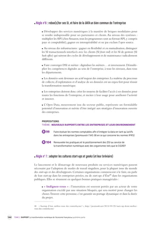 144 TOME 2 RAPPORT La transformation numérique de l’économie française quatrième partie 
Règle n°6 : reboo(s)ter ses SI, et faire de la DATA un bien commun de l’entreprise 
Développer des services numériques à la manière de briques modulaires pour 
se rendre indispensable pour ses partenaires et clients. Au niveau des systèmes : 
multiplier les API (chez Amazon, tous les programmes sont au format API, y compris 
paye et comptabilité), gagner en interopérabilité et ne pas exclure l’open source. 
Au niveau des infrastructures : gagner en flexibilité et en mutualisation, distinguer 
les SI transactionnels interfacés avec les clients (SI front end) et les SI de gestion (SI 
back office) qui suivent des cycles de développement et de maintenance radicalement 
différents. 
Faire converger DSI et métier : digitaliser les métiers… et inversement. Démultiplier 
les compétences digitales au sein de l’entreprise, à tous les niveaux, dans tous 
les départements. 
Les données sont devenues un actif majeur des entreprises. La maîtrise du processus 
de collecte, d’exploitation et d’analyse de ses données est un enjeu fort pour réussir 
la transformation numérique. 
Les entreprises doivent donc créer les moyens de faciliter l’accès à ses données pour 
toutes les fonctions de l’entreprise, et inciter à leur usage pour améliorer l’activité 
et innover. 
L’Open Data, mouvement issu du secteur public, représente un formidable 
potentiel d’innovation et mérite d’être intégré aux stratégies d’innovation ouverte 
des entreprises. 
PROPOSITIONS 
THÈME : NOUVEAUX RAPPORTS ENTRE LES ENTREPRISES ET LEUR ENVIRONNEMENT 
R 99 Faire évoluer les normes comptables afin d’intégrer la data en tant qu’actifs 
dans les entreprises (promouvoir l’IAS 38 en ce qui concerne les normes IFRS) 
R 104 Renouveler les pratiques et le positionnement des DSI au service de 
la transformation numérique avec des organismes tels que le CIGREF 
Règle n° 7 : adopter les cultures st art-ups et geeks (et leur bré viaire) 
Le lancement et le démarrage de nouveaux produits ou services numériques passent 
nécessaire par l’adoption de modes de travail singuliers, pour la plupart issus du monde 
des start-ups et des développeurs. Certaines organisations commencent à le faire, on parle 
de lean start-up dans les entreprises privées, ou de start-ups d’État48 dans les organisations 
publiques. Elles se résument en quelques bonnes pratiques managériales : 
« Indignez-vous » : l’innovation est souvent portée par un acteur de votre 
organisation excédé par une situation bloquée, qui sera motivé pour changer les 
choses. Trouver cette personne, c’est garantir un portage dynamique et dans la durée 
du projet. 
48 « Startup d’état, méfiez-vous des contrefaçons ! », http://pezziardi.net/2014/09/25/start-up-detat-mefiez-vous- 
des-contrefacons/ 
 