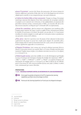 145 
Jouer l’ouverture : associer des clients, des partenaires, des acteurs traitant de 
matières différentes, permettra d’aller plus vite sur le développement de services 
adoptés par le marché, et non uniquement par ceux qui le financent. 
Cultiver les herbes folles, et leur autonomie : l’équipe en charge d’un projet 
numérique innovant doit disposer d’une forte autonomie, de son propre matériel, 
ses propres accès à internet sans restriction, et être indépendante au maximum des 
procédures internes (achats, communication et RH) ; en revanche elle devra être 
directement rattachée au dirigeant qui l’a demandé (DG ou représentant). 
Serrer les contraintes : plus les moyens mis à disposition sont nombreux, plus 
l’équipe projet importe du risque et perd en agilité. Il faut volontairement limiter 
le nombre de personnes et la durée du projet, soit pas plus de 4 à 6 personnes 
travaillant de manière intégrée en mode agile sur 6 mois pour mettre en production 
une première version de la solution. 
Être pivot : dans les 6 premiers mois de projet, il faut admettre la dimension 
exploratoire du projet et savoir être souple pour adopter de nouvelles idées. 
Il faut intégrer dans le mode de fonctionnement des cycles courts de land and learn : 
échouer rapidement, apprendre et recommencer. 
Préparer l’évolution : tout comme une start-up, la solution innovante devra se 
donner 6 mois pour trouver son marché. Passé ces 6 mois, il faudra tout faire pour 
maintenir l’équipe noyau en place si la solution rencontre un succès, et s’en séparer 
si ce n’est pas le cas. 
Parler le geek ancien : pour être crédible vis-à-vis des développeurs qu’il faudra 
recruter à l’extérieur de l’entreprise, il faudra être familier des expressions « AFK49 », 
« IRL50 », « Troll51 », « Follower52 », « LOL53 », « Nerd54 », et acquérir d’urgence un 
dictionnaire du langage geek si ce n’est pas le cas ! Mais la liberté de ton affichée 
pour le lancement de votre nouveau produit devrait aussi aider à séduire et attirer 
cette communauté par essence libertaire. 
PROPOSITIONS 
THÈME : NOUVEAUX RAPPORTS ENTRE LES ENTREPRISES ET LEUR ENVIRONNEMENT 
R 105 Encourager les grandes entreprises et les ETI à organiser des learning 
expeditions aux États-Unis et les élargir à la Chine 
R 106 Promouvoir des learning expeditions en France pour les dirigeants étrangers 
49 Away from keyboard. 
50 In Real Life. 
51 Message suscitant des polémiques. 
52 Abonné à un compte Twitter. 
53 Laugh out loud. 
54 Geek, au sens péjoratif. 
 
