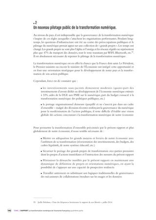146 TOME 2 RAPPORT La transformation numérique de l’économie française quatrième partie 
2 
Un nouveau pilotage public de la transforma tion numérique. 
Au niveau du pays, il est indispensable que la gouvernance de la transformation numérique 
s’inspire de ces règles auxquelles s’attachent les organisations performantes. Pendant long-temps, 
les questions d’infrastructure ont été au centre des préoccupations publiques et le 
pilotage du numérique prenait appui sur une collection de « grands projets ». Les temps ont 
changé. Les grands projets ne sont plus l’alpha et l’oméga et les réseaux régulés ne représentent 
plus que 47% du transport des données, tout le reste transitant par WIFI, Bluetooth, etc.55. 
Il est absolument nécessaire de repenser le pilotage de la transformation numérique. 
La transformation numérique est en effet la chance que la France doit saisir. Le Président, 
le Premier ministre ou encore le ministre de l’Économie ont intégré cette opportunité et 
en font une orientation stratégique pour le développement de notre pays et la transfor-mation 
de son action publique. 
Cependant, force est de constater que : 
les investissements sous-jacents demeurent modestes (quote-part des 
investissements d’avenir dédiés au développement de l’économie numérique estimée 
à 10%, aides de la DGE aux PME sur le numérique, part du budget consacré à la 
transformation numérique des politiques publiques, etc.) 
le portage organisationnel demeure éparpillé et ne s’inscrit pas dans un cadre 
d’ensemble – malgré des décisions récentes renforçant la gouvernance du numérique 
pour la modernisation de l’action publique, il reste difficile d’établir une vision 
globale des actions concourant à la transformation numérique de notre économie 
Pour permettre la transformation d’ensemble préconisée par le présent rapport et plus 
globalement de notre économie, il nous semble nécessaire de : 
Mettre en adéquation les grands moyens et leviers de notre économie avec 
l’ambition de sa transformation (réorientation des investissements, des budgets, des 
cadres législatifs, de notre système éducatif, etc.) 
Sécuriser le portage des grands projets de transformation cross parties prenantes 
dont les projets d’actions immédiates et l’instruction des mesures du présent rapport 
Pérenniser la démarche instillée par le présent rapport en maintenant une 
dynamique de définition de projets et orientations numériques, en ayant la 
possibilité de s’appuyer sur une capacité de prospective renforcée 
Travailler autrement en substituant aux logiques traditionnelles de gouvernance 
des mécanismes de collaborations étendues sur les usages et les données 
55 Joëlle Toledano, « Faire des fréquences hertziennes le support de nos libertés », juillet 2014. 
 