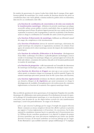 147 
En matière de gouvernance, la carence la plus forte réside dans le manque d’une appré-hension 
globale du numérique. Un certain nombre de fonctions doivent être prises en 
considération dans cette vision globale, a minima renforcées, parfois créées ou réinventées, 
dans tous les cas coordonnées entre elles : 
La fonction de coordination, de concertation et de mise sous tension de 
la transformation numérique : définition de priorités numériques par plaque 
sectorielle mêlant acteurs publics et privés, matérialisée dans un agenda triennal 
numérique pour la France (le présent rapport pouvant être reçu comme une base de 
sa première occurrence), mise en programme et suivi de ces priorités. Cette fonction 
aurait en charge la coordination de l’ensemble des autres actions de gouvernance. 
La fonction d’observatoire du numérique, établissant un référentiel annuel 
des usages, des compétences et des investissements. 
La fonction d’évaluation (niveau de maturité numérique, valorisation du 
capital numérique des entreprises et organisations, incitation à la création d’une 
agence de notation de la valeur numérique, mesure des impacts des transformations 
numériques). 
La fonction de recherche, d’éducation et de formation : développement 
d’une filière académique d’excellence et pluridisciplinaire (technologies, sciences 
sociales et économiques du numérique, éthique, etc.), prenant appui sur le réseau des 
think tanks idoines ; orientation des systèmes éducatifs et de formation professionnels 
en matière de numérique. 
La fonction de prospective : veille internationale sur l’ensemble des dimensions 
du numérique (technologies, usages, etc.), élaboration de stratégies moyen terme. 
La fonction de détection et d’appui aux start-ups et aux secteurs à forte 
valeur ajoutée en situation critique ou en passage de seuil de maturité (l’agence de 
notation numérique préconisée pourrait avoir un rôle à jouer dans cette fonction). 
La fonction réglementaire (évolution des libertés individuelles, droit attaché 
aux données, éthique) et de régulation, qui aurait notamment en charge le 
développement de modalités d’assouplissement et de renforcement des contraintes 
règlementaires en fonction de la maturité d’un segment numérique donné. 
Bien au-delà des questions de stricte gouvernance, il est important d’impulser des nouvelles 
dynamiques de collaboration entre parties prenantes. Il est absolument nécessaire de repen-ser 
le pilotage de la transformation numérique, et ce non du point de vue des structures 
concernées, mais du point de vue des objets-mêmes vecteurs de cette transformation 
numérique, à savoir tout particulièrement : les usages et les données. 
En ce qui concerne le pilotage par les usages, l’exemple des paquets télécoms 
illustre comment au niveau européen il devrait être affiché à présent en priorité, 
par rapport à l’action réglementaire et d’ouverture à la concurrence. Sur le plan 
national, la consultation citoyenne lancée en septembre par le Gouvernement avec 
le CNNum devrait contribuer grandement à cet objectif. La plupart des projets 
d’action immédiate que nous préconisons impliquant par nature une grande 
diversité d’acteurs, ils devraient symboliser un nouveau pilotage par les usages. 
À titre illustratif, le « pass mobilité universel » (projet emblématique n° 7) implique 
 