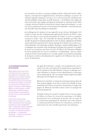 148 TOME 2 RAPPORT La transformation numérique de l’économie française quatrième partie 
un écosystème très divers : structures publiques (État), collectivités locales (villes, 
régions, communautés d’agglomération), entreprises publiques et privées de 
transports (grandes entreprises, starts-ups) : en ce sens, il ne peut être abordé par une 
structure publique unique dans un mode bottom-up – c’est d’ailleurs cette optique-là, 
trop souvent prise, qui explique pourquoi de tels projets ne voient pas le jour. Mais 
ce projet concerne d’abord et avant tout les citoyens, usagers des transports : ce sont 
eux qui en expriment le besoin, et l’on doit pouvoir répondre à cette demande par 
une nouvelle vision du pilotage de tels projets. 
Le pilotage par les données est une approche encore très peu développée. Si la 
création récente du rôle d’administrateur général des données de l’État va dans 
le bon sens, elle ne couvre qu’une part limitée de l’enjeu, vu qu’il ne coordonne 
et pourra se mêler « que » de l’ensemble des données produites par l’État. Bon 
nombre de projets de mutation profonde de notre économie impliqueront d’aborder 
transversalement la question de la donnée (partage de la donnée, de sa valeur, etc.). 
À titre illustratif, « Vie numérique, maladies chroniques » (projet emblématique n° 8) 
va impliquer une nouvelle vision du pilotage, le pilotage par la donnée. Il mobilise 
là encore un écosystème très divers (services de l’État et de l’Assurance Maladie, 
les divers producteurs de soin, les entreprises « d’appareillage » dont les objets 
connectés et bien sûr les patients) avec un enjeu majeur sur la question du partage 
de la donnée à des fins d’amélioration de la qualité et de l’efficience des soins ou 
encore de prévention. 
En appui de la fonction « centrale » de coordination, de concer-tation 
et de mise sous tension de la transformation numérique et 
afin de garantir la nouvelle inflexion à donner au pilotage, asso-ciant 
entreprises et citoyens sur des objectifs précis et innovants, 
il nous paraît utile de créer un sommet annuel, inspiré du modèle 
allemande de l’IT-Gipfel (cf. encadré) 
Piloté par le ministère en charge du numérique, il permettrait de 
faire un point régulier sur la mise en oeuvre de la feuille de route 
numérique de la France, de mesurer l’avancement et l’impact des 
projets, de définir les nouvelles actions à lancer ou partager des 
éléments prospectifs. 
Véritable réunion de travail, il s’agirait d’une occasion unique 
de fédérer en France les acteurs du numérique et d’influer 
positivement sur le numérique de demain. Sur un mode de 
co-construction prolongeant le travail que nous avons effectué, 
ce sommet permettrait d’animer les écosystèmes, sectoriels et 
transversaux, de cette nouvelle gouvernance du numérique. 
LA GOUVERNANCE NUMÉRIQUE 
EN ALLEMAGNE 
Depuis 2006 se réunit tous les ans, 
un IT-Gipfel (sommet consacré aux 
technologies de l’information), sous 
l’égide des trois ministères concernés 
par le Digitale Agenda 2014-2017, le 
ministère de l’Économie et de l’Énergie, 
le ministère de l’Intérieur, le ministère 
des Transports et de l’Infrastructure 
digitale. Il a eu lieu en 2006 à Potsdam 
(Berlin), en 2007 à Hanovre, en 2008 
à Darmstadt, en 2009 à Stuttgart, 
en 2010 à Dresde, en 2011 à Munich, 
en 2012 à Essen, en 2013 (décembre) 
à Hambourg. 
Il réunit 500 à 700 personnes 
(administration, entreprises, sociétés 
civiles, associations) autour de groupes 
de travail qui ont peu changé depuis 
2006 : actuellement existent six groupes 
dont « administration électronique », 
« confiance sur internet et protection 
des données », « infrastructure 
numérique », « formation et recherche 
pour l’avenir numérique ». 
 