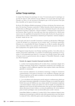 150 TOME 2 RAPPORT La transformation numérique de l’économie française quatrième partie 
3 
Instituer l’Europe numérique. 
Le temps d’une Europe du numérique est venu. C’est nécessaire pour le numérique car 
sur trop de sujets le cadre national n’est pas suffisant. C’est encore plus nécessaire pour 
l’Europe car celle-ci n’a de sens pour les Européens que si elle leur permet d’être plus 
forts, ensemble, sur les enjeux de notre temps. 
En février 2014, Madame Merkel avait proposé à la France de discuter d’un internet euro-péen. 
On était dans l’émotion consécutive à l’affaire Snowden, dont les répercussions ont 
été plus fortes en Allemagne qu’en France, en raison notamment du passé et du souvenir 
très proche de la Stasi. L’expression « internet européen » n’était peut-être ni très juste ni 
très heureuse. Mais il aurait été concevable que nous nous saisissions de ce thème pour 
avancer sous cette appellation des propositions d’action utiles. Au lieu de cela, personne ne 
saisit la perche et certains commentateurs estimèrent que l’expression « internet européen » 
les faisait « hurler de rire » etc. 
Six mois plus tard, dans la nouvelle Commission constituée par M. Juncker, l’Allemagne 
a choisi de désigner un commissaire sur un unique sujet : l’économie numérique. 
Détenteur de ce portefeuille, M. Günter Oettinger est en effet le membre allemand de 
cette commission. 
Allons-nous continuer de faire la fine bouche, sans jouer un rôle actif 
dans la préparation d’un agenda d’action communautaire ? 
Il est largement temps de passer à une Europe numérique positive, c’est-à-dire active en 
matière d’innovation industrielle et en matière de transformation numérique de l’éco-nomie. 
C’est la proposition que faisait il y a tout juste un an Axelle Lemaire, alors qu’elle 
n’était pas encore au gouvernement, dans un rapport à l’Assemblée Nationale co-signé 
avec Hervé Gaymard : 
Extraits du rapport Lemaire-Gaymard (octobre 2013) 
[…] même si la Commission Barroso II s’est dotée d’une commissaire chargée de la 
stratégie numérique, Neelie Kroes, l’organisation européenne reste archaïque, avec 
une logique en silo, les différentes approches étant toujours éclatées entre directions 
générales et commissaires. 
Cette mauvaise adaptation à la révolution numérique conduit les institutions 
communautaires à une panne de doctrine, à une insuffisance d’Europe, alors que 
l’Union européenne, sur des sujets secondaires, se caractérise par une frénésie législative 
mal perçue par les citoyens. 
[…] en se focalisant sur les dimensions marché intérieur et infrastructures plutôt que 
sur les aspects innovation industrielle et écosystème, l’Europe est en retard d’une guerre. 
Et elle vient encore de l’afficher avec une certaine naïveté : la Commission européenne 
a récemment déposé, comme texte phare de sa fin de mandat, une proposition de 
règlement sur les réseaux de télécommunications, alors que les enjeux stratégiques se 
situent désormais de toute évidence au niveau des plateformes de services géantes, 
portes d’entrées privilégiées voire incontournables pour accéder à internet. 
[citant Mme Pellerin en audition le 2 octobre 2013] « Nous souhaitons élargir la vision 
européenne du numérique au-delà des seules télécommunications, mais aussi dresser 
le constat de l’échec collectif de quinze années de politique numérique européenne. » 
 