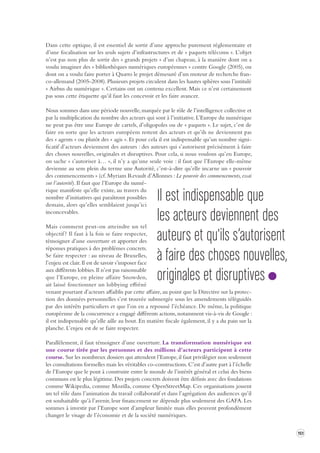 151 
Dans cette optique, il est essentiel de sortir d’une approche purement réglementaire et 
d’une focalisation sur les seuls sujets d’infrastructures et de « paquets télécoms ». L’objet 
n’est pas non plus de sortir des « grands projets » d’un chapeau, à la manière dont on a 
voulu imaginer des « bibliothèques numériques européennes » contre Google (2005), ou 
dont on a voulu faire porter à Quæro le projet démesuré d’un moteur de recherche fran-co- 
allemand (2005-2008). Plusieurs projets circulent dans les hautes sphères sous l’intitulé 
« Airbus du numérique ». Certains ont un contenu excellent. Mais ce n’est certainement 
pas sous cette étiquette qu’il faut les concevoir et les faire avancer. 
Nous sommes dans une période nouvelle, marquée par le rôle de l’intelligence collective et 
par la multiplication du nombre des acteurs qui sont à l’initiative. L’Europe du numérique 
ne peut pas être une Europe de cartels, d’oligopoles ou de « paquets ». Le sujet, c’est de 
faire en sorte que les acteurs européens restent des acteurs et qu’ils ne deviennent pas 
des « agents » ou plutôt des « agis ». Et pour cela il est indispensable qu’un nombre signi-ficatif 
d’acteurs deviennent des auteurs : des auteurs qui s’autorisent précisément à faire 
des choses nouvelles, originales et disruptives. Pour cela, si nous voulons qu’en Europe, 
on sache « s’autoriser à… », il n’y a qu’une seule voie : il faut que l’Europe elle-même 
devienne au sens plein du terme une Autorité, c’est-à-dire qu’elle incarne un « pouvoir 
des commencements » (cf. Myriam Revault d’Allonnes : Le pouvoir des commencements, essai 
sur l’autorité). Il faut que l’Europe du numé-rique 
manifeste qu’elle existe, au travers du 
nombre d’initiatives qui paraîtront possibles 
demain, alors qu’elles semblaient jusqu’ici 
inconcevables. 
Mais comment peut-on atteindre un tel 
objectif ? Il faut à la fois se faire respecter, 
témoigner d’une ouverture et apporter des 
réponses pratiques à des problèmes concrets. 
Se faire respecter : au niveau de Bruxelles, 
l’enjeu est clair. Il est de savoir s’imposer face 
aux différents lobbies. Il n’est pas raisonnable 
que l’Europe, en pleine affaire Snowden, 
ait laissé fonctionner un lobbying effréné 
venant pourtant d’acteurs affaiblis par cette affaire, au point que la Directive sur la protec-tion 
des données personnelles s’est trouvée submergée sous les amendements téléguidés 
par des intérêts particuliers et que l’on en a repoussé l’échéance. De même, la politique 
européenne de la concurrence a engagé différents actions, notamment vis-à-vis de Google : 
il est indispensable qu’elle aille au bout. En matière fiscale également, il y a du pain sur la 
planche. L’enjeu est de se faire respecter. 
Parallèlement, il faut témoigner d’une ouverture. La transformation numérique est 
une course tirée par les personnes et des millions d’acteurs participent à cette 
course. Sur les nombreux dossiers qui attendent l’Europe, il faut privilégier non seulement 
les consultations formelles mais les véritables co-constructions. C’est d’autre part à l’échelle 
de l’Europe que le pont à construire entre le monde de l’intérêt général et celui des biens 
communs est le plus légitime. Des projets concrets doivent être définis avec des fondations 
comme Wikipedia, comme Mozilla, comme OpenStreetMap. Ces organisations jouent 
un tel rôle dans l’animation du travail collaboratif et dans l’agrégation des audiences qu’il 
est souhaitable qu’à l’avenir, leur financement ne dépende plus seulement des GAFA. Les 
sommes à investir par l’Europe sont d’ampleur limitée mais elles peuvent profondément 
changer le visage de l’économie et de la société numériques. 
Il est indispensable que 
les acteurs deviennent des 
auteurs et qu'ils s’autorisent 
à faire des choses nouvelles, 
originales et disruptives 
 