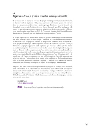 153 
4 
Organiser en France la première e xposition numérique universelle 
Si la France met en oeuvre un bouquet de projets numériques réellement transformants, 
si elle renouvelle la légitimité publique en s’appuyant sur le numérique, si elle parvient 
à un fort rajeunissement de ses tout premiers groupes d’industrie et de service, elle sera 
bien placée pour prendre l’initiative de cette Europe du numérique. Il lui faudra pour cela 
mettre en oeuvre une gouvernance transverse qui permette de piloter de manière cohérente 
cette transformation numérique accélérée de l’économie française. Mais l’essentiel consiste 
à créer autour du numérique une logique de convergence dans l’action. 
C’est par le pilotage des projets et des ambitions qu’une cohérence parviendra à s’impo-ser. 
Aussi faudrait-il viser un méta-projet à échéance 2020 qui fournirait une ombrelle 
d’attraction à tous les projets et à toutes les propositions contenues dans ce rapport. Ce 
méta-projet devrait être que la France prenne l’initiative de la Première Exposition Numérique 
Universelle. Ce projet s’appuierait sur la légitimité que procure à la France le fait d’avoir 
accueilli une majorité des expositions universelles tenues dans leur période marquante 
mais ne diluerait pas les énergies autour d’une énième exposition universelle indifféren-ciée. 
Il associerait à la fois les entreprises, les projets publics (éducatifs, culturels, etc.) et les 
projets participatifs d’intérêt général (Wikipedia, etc). Autour d’une thématique ciblée – le 
numérique – la France mettrait en oeuvre une méthodologie où elle a déjà su prouver son 
génie, en associant l’universalisme de sa pensée et l’accueil concret des initiatives de tous. 
Avec la première Exposition Numérique Universelle à l'horizon 2020, la France se mettrait 
en tension et se donnerait les moyens de fédérer un grand projet pour l’Europe. 
Organisé dès 2017, cet évènement permettrait de catalyser les énergies, avec le soutien 
de la ville de Paris et en partenariat avec des entreprises pour le financer. Il témoignerait 
de ce que l’ambition de la France sur le numérique n’est pas seulement nationale ou 
européenne. Plus que tout autre technologie, le numérique s’est imposé rapidement à 
l’échelle mondiale. C’est à cette échelle du monde que la France doit agir pour orienter 
notre avenir numérique. 
PROPOSITION 
THÈME : GOUVERNANCE 
M 53 Organiser en France la première exposition numérique universelle 
 