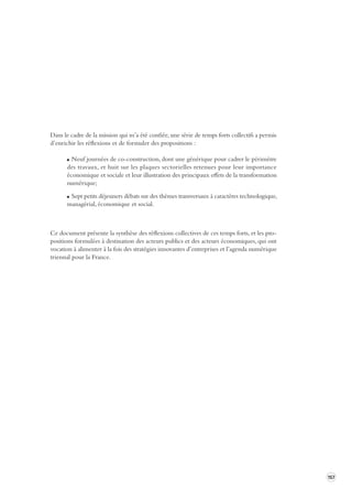 157 
Dans le cadre de la mission qui m’a été confiée, une série de temps forts collectifs a permis 
d’enrichir les réflexions et de formuler des propositions : 
Neuf journées de co-construction, dont une générique pour cadrer le périmètre 
des travaux, et huit sur les plaques sectorielles retenues pour leur importance 
économique et sociale et leur illustration des principaux effets de la transformation 
numérique; 
Sept petits déjeuners débats sur des thèmes transversaux à caractères technologique, 
managérial, économique et social. 
Ce document présente la synthèse des réflexions collectives de ces temps forts, et les pro-positions 
formulées à destination des acteurs publics et des acteurs économiques, qui ont 
vocation à alimenter à la fois des stratégies innovantes d’entreprises et l’agenda numérique 
triennal pour la France. 
 