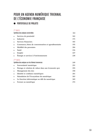 159 
POUR UN AGENDA NUMÉRIQUE TRIENNAL 
DE L’ÉCONOMIE FRANÇAISE 
PORTEFEUILLE DE PROJETS 
1ÈRE PARTIE 
Synthèse des analyses sectorielles 161 
Services de proximité 163 
Industrie 173 
Services Financiers 183 
Commerce, biens de consommation et agroalimentaire 193 
Mobilité des personnes 204 
Santé 216 
Emploi 227 
Énergie et services à l’environnement 238 
2ÈME PARTIE 
Synthèse des analyses sur les thèmes trans verses 249 
Souveraineté numérique 251 
Partage et création de valeur dans une économie open 255 
Management des data 258 
Identité et confiance numériques 261 
Stimulation de l’écosystème du numérique 263 
La fonction informatique au défi du numérique 269 
Former au numérique 272 
 