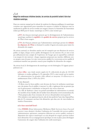 165 
1 c 
Malgré les nombreuses initia tives lancées, les ser vices de proximité tardent à faire leur 
révolution numérique. 
Dans un contexte marqué par la volonté de maîtriser les dépenses publiques, le numérique 
constitue une opportunité pour mutualiser les moyens et réduire les dépenses tout en 
améliorant la qualité de services rendus aux usagers/citoyens. Le baromètre de l’innovation 
réalisé par BVA pour le Syntec numérique en 2012 a ainsi montré que : 
83% des français interrogés pensent que le développement de l’administration 
numérique améliore la rapidité et la qualité du service proposé par les services 
de l’État à leurs usagers. 
73% des Français estiment que l’administration numérique permet de réduire 
les dépenses de l’État en limitant le nombre d’agents nécessaires pour traiter les 
demandes des usagers. 
Au niveau national, ces dernières années ont été marquées par une floraison de services 
publics en ligne, chaque service public développant son site internet. Or, ces sites n’ont 
pas suffisamment tenu compte de l’expérience de l’usager qui est aujourd’hui confronté 
à un maquis de sites internet : chaque organisme proposant une interface différente avec 
ses propres mots de passe. Les sites www.service-public.fr et www.mon.service-public.fr 
constituent toutefois une première avancée pour simplifier les démarches des usagers. 
Au niveau local, le développement du numérique est très hétérogène. Il s’appuie princi-palement 
sur : 
Les villes : une étude menée auprès de 21 collectivités de plus de 100 000 
habitants et rendue publique le 25 septembre 2012 a ainsi monté qu’en matière 
d’e-administration, les grandes villes offrent en moyenne 10 téléservices et 
ambitionnent d’être à 100 % d’ici 2014. 
À titre illustratif : 
> À Brest, tous les lieux publics sont devenus des lieux de médiation numérique 
avec des points d’accès publics à internet. La ville a également fait un premier pas 
vers la gouvernance contributive en lançant le site www.a-brest.net. 
> La ville de Toulouse a lancé un portail rassemblant les informations et activités 
des membres d’une famille, afin de faciliter leurs démarches (www.montoulouse.fr). 
> Paris propose plus d’une trentaine de services dématérialisés (www.paris.fr). 
> Des initiatives sont également lancées afin de tirer profit de l’open data. Aujourd’hui, 
plus de 35 communes ont lancé des démarches open data, avec de vrais résultats en 
matière d’innovation. 
Le tissu associatif local : 
> Les PIMMS (Point Information Médiation Multi Services), lieux d’accueil 
ouverts à tous, destinés à faciliter l’utilisation de l’ensemble des services publics 
(administration, opérateurs, entreprises délivrant un service public), mettent à 
disposition des espaces numériques au sein desquels les usagers peuvent réaliser 
leurs démarches. Un accompagnement spécifique est mis en place pour développer 
l’autonomie des usagers dans l’utilisation des outils numériques. 
 