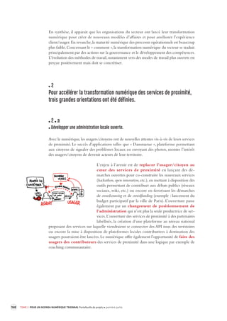 168 TOME 3 POUR UN AGENDA NUMÉRIQUE TRIENNAL Portefeuille de projets première partie 
En synthèse, il apparait que les organisations du secteur ont lancé leur transformation 
numérique pour créer de nouveaux modèles d’affaires et pour améliorer l’expérience 
client/usager. En revanche, la maturité numérique des processus opérationnels est beaucoup 
plus faible. Concernant le « comment », la transformation numérique du secteur se traduit 
principalement par des actions sur la gouvernance et le développement des compétences. 
L’évolution des méthodes de travail, notamment vers des modes de travail plus ouverts est 
perçue positivement mais doit se concrétiser. 
2 
Pour accélérer la transforma tion numérique des ser vices de proximité, 
trois grandes orientations ont été définies. 
2 a 
Développer une administration locale ouverte. 
Avec le numérique, les usagers/citoyens ont de nouvelles attentes vis-à-vis de leurs services 
de proximité. Le succès d’applications telles que « Dansmarue », plateforme permettant 
aux citoyens de signaler des problèmes locaux en envoyant des photos, montre l’intérêt 
des usagers/citoyens de devenir acteurs de leur territoire. 
L’enjeu à l’avenir est de replacer l’usager/citoyen au 
coeur des services de proximité en lançant des dé-marches 
ouvertes pour co-construire les nouveaux services 
( 
hackathon, open innovation, etc.), en mettant à disposition des 
outils permettant de contribuer aux débats publics (réseaux 
sociaux, wiki, etc.) ou encore en favorisant les démarches 
de crowdsourcing et de crowdfunding (exemple : lancement du 
budget participatif par la ville de Paris). L’ouverture passe 
également par un changement de positionnement de 
l’administration qui n’est plus la seule productrice de ser-vices. 
L’ouverture des services de proximité à des partenaires 
labellisés, la création d’une plateforme au niveau national 
proposant des services sur laquelle viendraient se connecter des API issus des territoires 
ou encore la mise à disposition de plateformes locales contributives à destination des 
usagers pourraient être lancées. Le numérique offre également l’opportunité de faire des 
usagers des contributeurs des services de proximité dans une logique par exemple de 
coaching communautaire. 
 