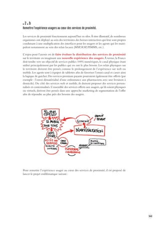 169 
2 b 
Remettre l’expérience usagers au coeur des ser vices de proximité. 
Les services de proximité fonctionnent aujourd’hui en silos. À titre illustratif, de nombreux 
organismes ont déployé au sein des territoires des bornes interactives qui leur sont propres 
conduisant à une multiplication des interfaces pour les usagers et les agents qui les mani-pulent 
notamment au sein des relais locaux (MSP, RSP, PIMMS, etc.). 
L’enjeu pour l’avenir est de faire évoluer la distribution des services de proximité 
sur le territoire en imaginant une nouvelle expérience des usagers. À terme, la France 
doit tendre vers un objectif de services publics 100% numériques, le canal physique étant 
utilisé principalement par les publics qui en ont le plus besoin. Les relais physiques sur 
le territoire doivent être pensés comme le prolongement de l’expérience sur web ou 
mobile. Les agents sont à équiper de tablettes afin de favoriser l’omni-canal et casser ainsi 
la logique de guichet. Des services premium payants pourraient également être offerts (par 
exemple : l’envoi dématérialisé d’une ordonnance aux pharmaciens avec une livraison à 
domicile). Du côté des services web et mobile, ils doivent proposer des services personnalisés 
et contextualisés. L’ensemble des services offerts aux usagers, qu’ils soient physiques 
ou virtuels, doivent être pensés dans une approche marketing de segmentation de l’offre 
afin de répondre au plus près des besoins des usagers. 
Pour remettre l’expérience usager au coeur des services de proximité, il est proposé de 
lancer le projet emblématique suivant : 
 
