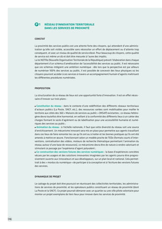 TOME 3 POUR UN AGENDA NUMÉRIQUE TRIENNAL Portefeuille de projets première partie 
P1RÉSEAU D’INNOVATION TERRITORIALE 
DANS LES SERVICES DE PROXIMITÉ 
CONSTAT 
La proximité des services publics est une attente forte des citoyens, qui attendent d’une administration qu’elle soit visible, accessible sans nécessiter un effort de déplacement ou d’attente trop conséquent, et avec un niveau de qualité de service élevé. Pour beaucoup de citoyens, cette qualité de service est même un dû et doit être mesurée à l’aune des impôts. 
La loi NOTRe (Nouvelle Organisation Territoriale de la République) prévoit l’élaboration dans chaque département d’un schéma d’amélioration de l’accessibilité des services au public. Il est nécessaire que ces schémas intègrent une ambition numérique : dès lors que la perspective est par ailleurs de numériser 100% des services au public, il est possible de concevoir des lieux physiques où les citoyens pourront accéder à ces services à travers un accompagnement humain d’agents maîtrisant les différentes procédures numérisées. 
PROPOSITION 
La structuration de ce réseau de lieux est une opportunité forte d’innovation. Il est en effet nécessaire d’innover sur trois plans : Constitution du réseau : dans le contexte d’une redéfinition des différents réseaux territoriaux d’acteurs publics (La Poste, SNCF, etc.), des ressources variées sont mobilisables pour mailler le territoire aux côtés des 360 « Maisons de services au public » (MSAP) existantes ; ce réseau hétérogène devra toutefois être harmonisé, en veillant à la conformité des différents lieux à un cahier des charges formant le socle d’agrément ou de labellisation pour une accessibilité humaine et numériques des services au public ; Animation du réseau : à l’échelle nationale, il faut que cette diversité du réseau soit une source d’enrichissement. Un mécanisme innovant sera mis en place pour permettre aux agents travaillant dans ces lieux de faire remonter les cas qu’ils ont eu à traiter et les bonnes pratiques qu’ils ont été amenés à mettre en oeuvre. Fonctionnant selon un modèle proche de TEDx (formats courts d’interventions, centralisation des vidéos, moteurs de recherche thématique permettant l’animation du réseau autour d’une base de ressources), ce mécanisme devra être de nature à rendre valorisant et stimulant ce passage par l’expérience d’agent polyvalent ; Co-construction des versions futures des services numériques : la base d’expériences concrètes vécues par les usagers et des solutions innovantes imaginées par les agents pourra être progressivement ouverte aux innovateurs et aux développeurs, sur un plan local et national. Cela permettrait à des « mordus du numérique » de participer à la conception et à l’écriture des versions futures des services. 
DYNAMIQUE DE PROJET 
Le cadrage du projet doit être poursuivi en réunissant des collectivités territoriales, les administrations de services de proximité, et les opérateurs publics constituant un réseau de proximité (dont La Poste et la SNCF). Ce projet pourrait démarrer avec un quartier ou une ville pilote volontaire pour monter un projet exemplaire de tiers lieux pour innover dans les services de proximité. 
170  