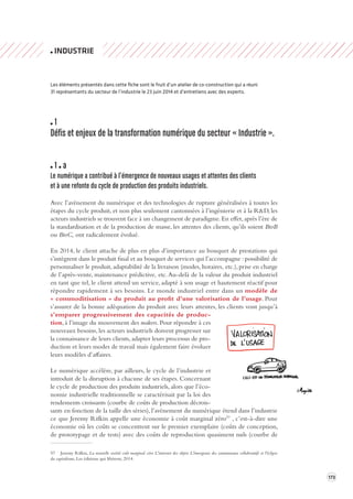 173 
INDUSTRIE 
Les éléments présentés dans cette fiche sont le fruit d’un atelier de co-construction qui a réuni 
31 représentants du secteur de l’industrie le 23 juin 2014 et d’entretiens avec des experts. 
1 
Défis et enjeux de la transforma tion numérique du secteur « Industrie ». 
1 a 
Le numérique a contribué à l’émergence de nouv eaux usages et attentes des clients 
et à une refonte du c ycle de production des produits industriels. 
Avec l’avènement du numérique et des technologies de rupture généralisées à toutes les 
étapes du cycle produit, et non plus seulement cantonnées à l’ingénierie et à la R&D, les 
acteurs industriels se trouvent face à un changement de paradigme. En effet, après l’ère de 
la standardisation et de la production de masse, les attentes des clients, qu’ils soient BtoB 
ou BtoC, ont radicalement évolué. 
En 2014, le client attache de plus en plus d’importance au bouquet de prestations qui 
s’intègrent dans le produit final et au bouquet de services qui l’accompagne : possibilité de 
personnaliser le produit, adaptabilité de la livraison (modes, horaires, etc.), prise en charge 
de l’après-vente, maintenance prédictive, etc. Au-delà de la valeur du produit industriel 
en tant que tel, le client attend un service, adapté à son usage et hautement réactif pour 
répondre rapidement à ses besoins. Le monde industriel entre dans un modèle de 
« commoditisation » du produit au profit d’une valorisation de l’usage. Pour 
s’assurer de la bonne adéquation du produit avec leurs attentes, les clients vont jusqu’à 
s’emparer progressivement des capacités 
de produc-tion, 
à l’image du mouvement des makers. Pour répondre à ces 
nouveaux besoins, les acteurs industriels doivent progresser sur 
la connaissance de leurs clients, adapter leurs processus de pro-duction 
et leurs modes de travail mais également faire évoluer 
leurs modèles d’affaires. 
Le numérique accélère, par ailleurs, le cycle de l’industrie et 
introduit de la disruption à chacune de ses étapes. Concernant 
le cycle de production des produits industriels, alors que l’éco-nomie 
industrielle traditionnelle se caractérisait par la loi des 
rendements croissants (courbe de coûts de production décrois-sants 
en fonction de la taille des séries), l’avènement du numérique étend dans l’industrie 
ce que Jeremy Rifkin appelle une économie à coût marginal zéro57 , c’est-à-dire une 
économie où les coûts se concentrent sur le premier exemplaire (coûts de conception, 
de prototypage et de tests) avec des coûts de reproduction quasiment nuls (courbe de 
57 Jeremy Rifkin, La nouvelle société coût marginal zéro L'internet des objets L'émergence des communaux collaboratifs et l'éclipse 
du capitalisme, Les éditions qui libèrent, 2014. 
 
