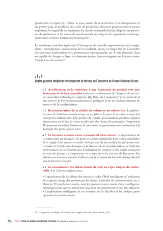 174 TOME 3 POUR UN AGENDA NUMÉRIQUE TRIENNAL Portefeuille de projets première partie 
production en équerre). L’échec se joue autour de la recherche et développement et 
du prototypage, le problème des coûts de production devenant progressivement 
moins 
important. Au regard de ces mutations, les acteurs industriels doivent adapter leur proces-sus 
de production et les modes de travail associés en intégrant les apports du numérique 
(innovation ouverte, FabLab, crowdsourcing,etc.). 
Le numérique contribue également à l’émergence de nouvelles opportunités pour la supply 
chain : mutualisation, amélioration de la traçabilité, vision en temps réel de l’ensemble 
des processus, amélioration de la performance opérationnelle, etc. À titre illustratif, Zara 
est capable de changer sa ligne de vêtements jusque dans ses magasins en 14 jours contre 
9 mois à la concurrence58. 
1 b 
Quatre grandes tendances structurer ont le secteur de l’industrie en France à horizon 10 ans. 
1 Accélération de la mutation d’une économie de produit vers une 
économie de la fonctionnalité, basée sur la valorisation de l’usage et du service. 
Les nouvelles technologies (capteurs, Big Data, etc.) marquent l’évènement de la 
précision et de l’hyperpersonnalisation, et préfigure la fin de l’industrialisation de 
masse et de la standardisation. 
2 Reconcentration de la chaîne de valeur en un même lieu. La généralisation 
de l’additive manufacturing est un jalon-clé pour la transformation des 
entreprises industrielles. Elle permet de vendre, personnaliser, produire, réparer 
directement sur le lieu de vente, au plus près des clients. En particulier, l’impression 
3D pourrait revitaliser l’industrie de proximité en permettant une production à la 
demande des petites pièces rares. 
3 La livraison comme atout commercial déterminant. La digitalisation de 
la supply chain est en enjeu-clé pour les acteurs industriels. Une vision consolidée 
de la supply chain amont en mode cloud permet de réconcilier les prévisions avec 
la réalité à l’échelle d’un Groupe, et de disposer d’un véritable tableau de bord des 
performances de ses fournisseurs. L’utilisation des analytics et des objets connectés 
permet de piloter et d’optimiser en temps réels les circuits de livraison. Par 
ailleurs, un nouveau modèle d’affaires sur la livraison du last mile delivery devrait 
prochainement émerger. 
4 La connaissance des clients finaux devient un enjeu majeur des industriels. 
Les 2 leviers majeurs sont : 
> L’optimisation de la collecte des données via des CRM intelligents et l’utilisation 
des capteurs (usage des produits par les clients, habitudes de consommation, etc.). 
Dans les 20 prochaines années, tous les produits seront munis d’une intelligence 
numérique pour agir en interaction avec leur environnement et être plus efficaces. 
> L’exploitation intelligente de ces données, via le Big Data et les analytics, pour 
optimiser la relation clients. 
58 Capgemini Consulting, The Missing Link : Supply Chain and Digital Maturity, 2013 
 