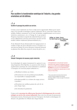 177 
2 
Pour accélérer la transforma tion numérique de l’industrie, cinq grandes 
orientations ont été définies. 
2 a 
Accélérer le passage des produits aux services. 
Certains acteurs industriels ont d’ores-et-déjà saisi les opportunités offertes par le numé-rique 
et les nouvelles technologies (capteurs, impression 3D, etc.) pour faire évoluer leurs 
modèles d’affaires, notamment vers la vente de produits complémentaires ou de services 
(entretien, maintenance, etc.), à l’image de ce que propose 
Nespresso. Cependant, la majorité des industriels français n’a pas 
encore suffisamment conscience de la menace qui pèse sur leur 
modèle d’affaires traditionnel (désintermédiation,etc.). 
À titre illustratif, Oscaro désintermédie des équipementiers en 
vendant en ligne des pièces détachées neuves et d’origine en y 
associant une palette de services (livraison à domicile, paiement 
en plusieurs fois, délai d’un an pour le retour des pièces, etc.). 
2 b 
Stimuler l’émergence de nouv eaux projets industriels. 
Les technologies de rupture (notamment les capteurs, le strea-ming, 
l’impression 3D, le Big Data, etc.) jouent un rôle clé dans la 
transformation numérique des acteurs industriels et contribuent 
à l’émergence de nouveaux projets industriels en : 
Modifiant la relation aux clients ; 
Permettant de créer des produits personnalisables, 
éco-responsables et reprogrammables ; 
Rendant possible la co-création des usages, services 
et produits ; 
Permettant une meilleure gestion du cycle de vie 
pour chaque étape ; 
En relocalisant la production. 
L’enjeu est de concentrer les efforts pour favoriser le développement de ces tech-nologies 
au service des acteurs industriels. Pour cela, il est nécessaire de promouvoir 
l’innovation ouverte, d’investir pour favoriser l’émergence des leaders technologiques de 
demain et de généraliser les FabLabs dans chaque branche. 
CHIFFRE-CLÉ * 
L’interpénétration croissante de l’arsenal 
industriel et de capteurs intelligents pourrait 
augmenter le PIB mondial de 10 à 15 trillions 
de dollars d’ici 20 ans et considérablement 
altérer les compétences requises pour la main 
d’oeuvre industrielle. 
* http://www.atelier.net/trends/articles/internet-industriel- 
nouveau-paradigme-de-croissance-economique_ 
424545 - GE dans son rapport The Industrial 
internet@Work 
 