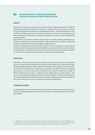 P2AUTOMOBILE POUR LA GÉNÉRATION CONNECTÉE, 
CONÇUE À PLUSIEURS ET PROTOTYPÉE EN FABLAB 
CONSTAT 
Depuis 30 ans, la France se caractérise par un fort mouvement de désindustrialisation. En 2009, le secteur des « activités d’art, spectacles et récréatives », employait ainsi plus d’actifs que l’ensemble de l’industrie automobile, constructeurs et équipementiers réunis : soit 380 000 personnes contre 244 000. Le numérique peut concourir à freiner ce mouvement en favorisant la relocalisation de la valeur ajoutée grâce notamment à la refonte des procédures de conception et de prototypage des nouveaux produits. 
Pour atteindre cet objectif, les industriels doivent lancer des projets marketing mobilisateurs qui parlent à l’imaginaire. Ces projets associeraient un large écosystème pour concevoir et prototyper de nouveaux produits dans le cadre d’une approche agile et ouverte. 
L’industrie automobile pourrait porter cette ambition afin de ré-internaliser la valeur dans le produit lui-même et contrecarrer la baisse inexorable de sa marge compte tenu du poids croissant des intermédiaires. L’objectif serait ainsi de minimiser la prise de risque du prototype en s’ouvrant à l’extérieur tout en internalisant la valeur dans le produit et les services associés. 
PROPOSITION 
Réinventer la valeur ajoutée du véhicule automobile en lançant un projet audacieux, multimarques autour d’un acteur tel que la Plateforme de la Filière Automobile (PFA), pour concevoir et prototyper de manière agile et ouverte (procédure inspirée de Wikispeed59 et des FabLabs), un véhicule connecté qui soit en prise directe avec la réalité de l’environnement dans lequel il évolue en s’ appuyant notamment sur un accès en temps réel à l’information pour sécuriser et optimiser les trajets. Un thème mobilisateur pourrait être « un véhicule sûr pour naviguer dans un monde instable ». Alors qu’il n’est plus possible de traverser de nombreux territoires à bord de sa voiture (Cf. Nicolas Bouvier, De l’usage du monde), l’idée serait d’utiliser la connectivité numérique pour permettre à nouveau de parcourir le monde réel et non de se contenter de surfer dans le monde virtuel. 
DYNAMIQUE DU PROJET 
Les représentants de la filière automobile (consortium PFA) ont été consultés sur le sujet, ainsi que Renault. Le cadrage du projet est à poursuivre avec ces acteurs et des écosystèmes innovants qu’ils ont su fédérer. 
59 Wikispeed est un constructeur automobile qui fabrique des voitures modulables et open source. Wikispeed innove en appliquant les méthodes agiles issues du monde logiciel. Elle utilise des outils open-source et des méthodes de lean management pour améliorer la productivité : http://fr.wikipedia.org/wiki/Wikispeed, http://wikispeed.org/ 
179  
