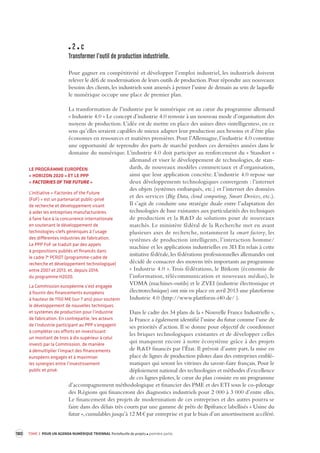 180 TOME 3 POUR UN AGENDA NUMÉRIQUE TRIENNAL Portefeuille de projets première partie 
2 c 
Transformer l’outil de pr oduction industrielle. 
Pour gagner en compétitivité et développer l’emploi industriel, les industriels doivent 
relever le défi de modernisation de leurs outils de production. Pour répondre aux nouveaux 
besoins des clients, les industriels sont amenés à penser l’usine de demain au sein de laquelle 
le numérique occupe une place de premier plan. 
La transformation de l’industrie par le numérique est au coeur du programme allemand 
« Industrie 4.0 » Le concept d’industrie 4.0 renvoie à un nouveau mode d’organisation des 
moyens de production. L’idée est de mettre en place des usines dites «intelligentes», en ce 
sens qu’elles seraient capables de mieux adapter leur production aux besoins et d’être plus 
économes en ressources et matières premières. Pour l’Allemagne, l’industrie 4.0 constitue 
une opportunité de reprendre des parts de marché perdues ces dernières années dans le 
domaine du numérique. L’industrie 4.0 doit participer au renforcement du « Standort » 
allemand et viser le développement de technologies, de stan-dards, 
de nouveaux modèles commerciaux et d’organisation, 
ainsi que leur application concrète. L’industrie 4.0 repose sur 
deux développements technologiques convergents : l’internet 
des objets (systèmes embarqués, etc.) et l’internet des données 
et des services (Big Data, cloud computing, Smart Devices, etc.). 
Il s’agit de conduire une stratégie duale entre l’adaptation des 
technologies de base existantes aux particularités des techniques 
de production et la R&D de solutions pour de nouveaux 
marchés. Le ministère fédéral de la Recherche met en avant 
plusieurs 
axes de recherche, notamment la smart factory, les 
systèmes de production intelligents, l’interaction homme/ 
machine et les applications industrielles en 3D. En relais à cette 
initiative fédérale, les fédérations professionnelles allemandes ont 
décidé de consacrer des moyens très importants au programme 
« Industrie 4.0 ». Trois fédérations, le Bitkom (économie de 
l’information, télécommunication et nouveaux médias), le 
VDMA (machines-outils) et le ZVEI (industrie électronique et 
électrotechnique) ont mis en place en avril 2013 une plateforme 
Industrie 4.0 (http://www.plattform-i40.de/ ). 
Dans le cadre des 34 plans de la « Nouvelle France Industrielle », 
la France a également identifié l’usine du futur comme l’une de 
ses priorités d’action. Il se donne pour objectif de coordonner 
les briques technologiques existantes et de développer celles 
qui manquent encore à notre écosystème grâce à des projets 
de R&D financés par l’État. Il prévoit d’autre part, la mise en 
place de lignes de production pilotes dans des entreprises emblé-matiques 
qui seront les vitrines du savoir-faire français. Pour le 
déploiement national des technologies et méthodes d’excellence 
de ces lignes pilotes, le coeur du plan consiste en un programme 
d’accompagnement méthodologique et financier des PME et des ETI sous le co-pilotage 
des Régions qui financeront des diagnostics industriels pour 2 000 à 3 000 d’entre elles. 
Le financement des projets de modernisation de ces entreprises et des autres pourra se 
faire dans des délais très courts par une gamme de prêts de Bpifrance labellisés « Usine du 
futur », cumulables jusqu’à 12 M € par entreprise et par le biais d’un amortissement accéléré. 
LE PROGRAMME EUROPÉEN 
« HORIZON 2020 » ET LE PPP 
« FACTORIES OF THE FUTURE » 
L’initiative « Factories of the Future 
(FoF) » est un partenariat public-privé 
de recherche et développement visant 
à aider les entreprises manufacturières 
à faire face à la concurrence internationale 
en soutenant le développement de 
technologies-clefs génériques à l’usage 
des différentes industries de fabrication. 
Le PPP FoF se traduit par des appels 
à propositions publiés et financés dans 
le cadre 7e PCRDT (programme-cadre de 
recherche et développement technologique) 
entre 2007 et 2013, et, depuis 2014, 
du programme H2020. 
La Commission européenne s’est engagée 
à fournir des financements européens 
à hauteur de 1150 M€ (sur 7 ans) pour soutenir 
le développement de nouvelles techniques 
et systèmes de production pour l’industrie 
de fabrication. En contrepartie, les acteurs 
de l’industrie participant au PPP s’engagent 
à compléter ces efforts en investissant 
un montant de trois à dix supérieur à celui 
investi par la Commission, de manière 
à démultiplier l’impact des financements 
européens engagés et à maximiser 
les synergies entre l’investissement 
public et privé. 
 