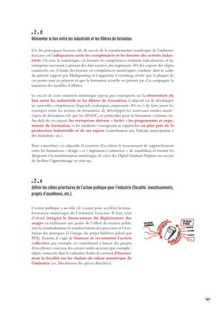 181 
2 d 
Réinventer le lien entre les industriels et les filières de forma tion. 
Un des principaux facteurs clés de succès de la transformation numérique de l’industrie 
française est l’adéquation entre les compétences et les besoins des acteurs indus-triels. 
Or, avec le numérique, ces besoins en compétences évoluent radicalement, et les 
entreprises recrutent à présent des data scientists, des ingénieurs 3D, des experts des objets 
connectés, etc. L’étude des besoins en compétences numériques conduite dans le cadre 
du présent rapport par Multiposting et Capgemini Consulting, révèle que la plupart de 
ces postes sont en pénurie et que la formation actuelle ne permet pas d’accompagner la 
mutation des modèles d’affaires. 
Le succès de cette mutation numérique repose, par conséquent, sur la réinvention du 
lien entre les industriels et les filières de formation. L’objectif est de développer 
les nouvelles compétences (logiciels embarqués, impression 3D, etc.), de faire jouer les 
synergies entre les acteurs de formation, de développer les nouveaux modes numé-riques 
de formation, tels que les MOOC, en particulier pour la formation continue, etc. 
Au-delà de ces enjeux, les entreprises doivent « hacker » les programmes et orga-nismes 
de formation, et les étudiants / enseignants se rapprocher au plus près de la 
production 
industrielle et de ses enjeux (contribution aux FabLabs, participation à 
des hackathons, 
etc.). 
Pour concrétiser ces objectifs, il convient d'accélérer le mouvement de rapprochement 
entre les formations « design » et « ingénieurs/commerce », de sensibiliser et former les 
dirigeants à la transformation numérique, de créer des Digital Graduate Programs ou encore 
de faciliter l’apprentissage en start-ups. 
2 e 
Définir les cibles priorit aires de l’action publique pour l’industrie (fiscalité, inv estissements, 
projets d’excellence, etc.). 
L’action publique a un rôle clé à jouer pour accélérer la transformation 
numérique de l’industrie française. Il faut, tout 
d’abord, intégrer le financement du déploiement des 
usages en réallouant une partie de l’effort de soutien public 
vers la standardisation, la transformation des processus et l’évo-lution 
des pratiques (à l’image du projet Valdrive, piloté par 
PFA). Ensuite, il s’agit de financer et reconnaitre l’action 
collective, par exemple en contribuant à lancer des projets 
d’excellence couvrant des acteurs multi-secteurs (par exemple : 
objets connectés dans le culinaire). Enfin, il convient d’harmo-niser 
la fiscalité sur les chaînes de valeur numérique de 
l’industrie (ex. distribution des pièces détachées). 
 