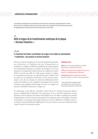 183 
SERVICES FINANCIERS 
Les éléments présentés dans cette fiche sont le fruit des rencontres organisées dans le cadre 
de la mission : entretiens avec des acteurs du secteur et un atelier de co-construction qui a réuni 
41 représentants du secteur des services financiers le 3 juin 2014. 
1 
Défis et enjeux de la transforma tion numérique de la plaque 
« Services Financiers ». 
1 a 
Le numérique fait é voluer en profondeur les usages et les modes de consomma tion 
« traditionnels » des produits et services financiers. 
Dans un contexte marqué par un taux de pénétration grandissant 
d’internet et l’explosion du taux d’équipement en 
smartphones et tablettes mobiles, les habitudes de consommation 
de la population française en matière de produits et services 
financiers ont largement évolué. Réticent au début des années 
2000 à souscrire une offre de crédit ou une assurance en ligne, 
le consommateur français est aujourd’hui prêt à réaliser tout 
ou partie de ses démarches financières sur les canaux numé-riques 
: suivi de ses comptes sur internet, établissement d’un 
constat d’accident via son smartphone, souscription d’un contrat 
d’assurance par signature électronique, suivi de ses comptes sur 
internet, simulation financières en ligne, etc. 
Le numérique a, par ailleurs, contribué à faire baisser les coûts de transaction dont le 
niveau conditionnait le périmètre des entreprises et de ce qu’elles intégraient comme 
fonctions, selon la théorie de la firme de Ronald Coase. Cet effet se traduit par la montée 
d’organisations en réseau et par la structuration d’écosystèmes autour des plaques d’activités 
économiques. Le paysage économique français n’est qu’au début de sa mutation. Dans ce 
contexte, le statut de profession réglementée n’est pas à moyen terme une réelle protection 
contre l’arrivée de nouveaux acteurs. 
CHIFFRES-CLÉS 
86% des internautes gagnent du temps 
à gérer leurs comptes par internet. 
17% des internautes envisagent de souscrire 
auprès d’un établissement à distance. 
3 Français sur 4 consultent leur compte 
bancaire en ligne au moins 1 fois par semaine. 
* http://www.fevad.com/espace-presse/ 
les-internautes-et-les-services-financiers 
Étude Opinion Way (lundi 5 novembre 2013) 
 