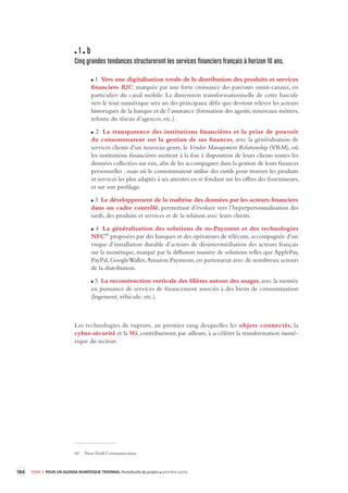 184 TOME 3 POUR UN AGENDA NUMÉRIQUE TRIENNAL Portefeuille de projets première partie 
1 b 
Cinq grandes tendances structurer ont les services financiers français à horizon 10 ans. 
1 Vers une digitalisation totale de la distribution des produits et services 
financiers B2C, marquée par une forte croissance des parcours omni-canaux, en 
particulier du canal mobile. La dimension transformationnelle de cette bascule 
vers le tout numérique sera un des principaux défis que devront relever les acteurs 
historiques de la banque et de l’assurance (formation des agents, nouveaux métiers, 
refonte du réseau d’agences, etc.). 
2 La transparence des institutions financières et la prise de pouvoir 
du consommateur 
sur la gestion de ses finances, avec la généralisation de 
services clients d’un nouveau genre, le Vendor Management Relationship (VRM), où 
les institutions financières mettent à la fois à disposition de leurs clients toutes les 
données collectées sur eux, afin de les accompagner dans la gestion de leurs finances 
personnelles ; mais où le consommateur utilise des outils pour trouver les produits 
et services les plus adaptés à ses attentes en se fondant sur les offres des fournisseurs, 
et sur son profilage. 
3 Le développement de la maîtrise des données par les acteurs financiers 
dans un cadre contrôlé, permettant d’évoluer vers l’hyperpersonnalisation des 
tarifs, des produits et services et de la relation avec leurs clients. 
4 La généralisation des solutions de m-Payment et des technologies 
NFC60 proposées par des banques et des opérateurs de télécom, accompagnée d’un 
risque d’installation durable d’acteurs de désintermédiation des acteurs français 
sur la monétique, marqué par la diffusion massive de solutions telles que ApplePay, 
PayPal, GoogleWallet, Amazon Payments, en partenariat avec de nombreux acteurs 
de la distribution. 
5 La reconstruction verticale des filières autour des usages, avec la montée 
en puissance de services de financement associés à des biens de consommation 
(logement, véhicule, etc.). 
Les technologies de rupture, au premier rang desquelles les objets connectés, la 
cyber- 
sécurité et la 5G, contribueront, par ailleurs, à accélérer la transformation numé-rique 
du secteur. 
60 Near Field Communication 
 