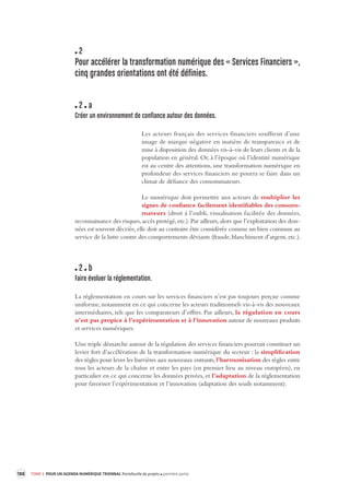 188 TOME 3 POUR UN AGENDA NUMÉRIQUE TRIENNAL Portefeuille de projets première partie 
2 
Pour accélérer la transformation numérique des « Services Financiers », 
cinq grandes orientations ont été définies. 
2 a 
Créer un environnement de confiance autour des données. 
Les acteurs français des services financiers souffrent d’une 
image de marque négative en matière de transparence et de 
mise à disposition des données vis-à-vis de leurs clients et de la 
population en général. Or, à l’époque où l’identité numérique 
est au centre des attentions, une transformation numérique en 
profondeur des services financiers ne pourra se faire dans un 
climat de défiance des consommateurs. 
Le numérique doit permettre aux acteurs de multiplier les 
signes de confiance facilement 
identifiables des consom-mateurs 
(droit à l’oubli, visualisation facilitée des données, 
reconnaissance des risques, accès protégé, etc.). Par ailleurs, alors que l’exploitation des don-nées 
est souvent décriée, elle doit au contraire être considérée comme un bien commun au 
service de la lutte contre des comportements déviants (fraude, blanchiment d’argent, etc.). 
2 b 
Faire évoluer la réglementation. 
La réglementation en cours sur les services financiers n’est pas toujours perçue comme 
uniforme, notamment en ce qui concerne les acteurs traditionnels vis-à-vis des nouveaux 
intermédiaires, tels que les comparateurs d’offres. Par ailleurs, la régulation en cours 
n’est pas propice à l’expérimentation et à l’innovation autour de nouveaux produits 
et services numériques. 
Une triple démarche autour de la régulation des services financiers pourrait constituer un 
levier fort d’accélération de la transformation numérique du secteur : la simplification 
des règles pour lever les barrières aux nouveaux entrants, l’harmonisation des règles entre 
tous les acteurs de la chaîne et entre les pays (en premier lieu au niveau européen), en 
particulier en ce qui concerne les données privées, et l’adaptation de la réglementation 
pour favoriser l’expérimentation et l’innovation (adaptation des seuils notamment). 
 